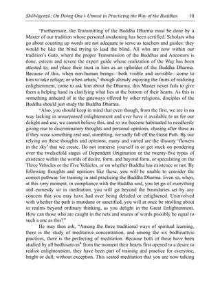 Shōbōgenzō: On Doing One’s Utmost in Practicing the Way of the Buddhas 10
“Furthermore, the Transmitting of the Buddha Dharma must be done by a
Master of our tradition whose personal awakening has been certified. Scholars who
go about counting up words are not adequate to serve as teachers and guides: they
would be like the blind trying to lead the blind. All who are now within our
tradition’s Gate, where the proper Transmission of the Buddhas and Ancestors is
done, esteem and revere the expert guide whose realization of the Way has been
attested to, and place their trust in him as an upholder of the Buddha Dharma.
Because of this, when non-human beings—both visible and invisible—come to
him to take refuge, or when arhats,* though already enjoying the fruits of realizing
enlightenment, come to ask him about the Dharma, this Master never fails to give
them a helping hand in clarifying what lies at the bottom of their hearts. As this is
something unheard of in the gateways offered by other religions, disciples of the
Buddha should just study the Buddha Dharma.
“Also, you should keep in mind that even though, from the first, we are in no
way lacking in unsurpassed enlightenment and ever have it available to us for our
delight and use, we cannot believe this, and so we become habituated to needlessly
giving rise to discriminatory thoughts and personal opinions, chasing after these as
if they were something real and, stumbling, we sadly fall off the Great Path. By our
relying on these thoughts and opinions, many and varied are the illusory ‘flowers
in the sky’ that we create. Do not immerse yourself in or get stuck on pondering
over the twelvefold stages of Dependent Origination or the twenty-five types of
existence within the worlds of desire, form, and beyond form, or speculating on the
Three Vehicles or the Five Vehicles, or on whether Buddha has existence or not. By
following thoughts and opinions like these, you will be unable to consider the
correct pathway for training in and practicing the Buddha Dharma. Even so, when,
at this very moment, in compliance with the Buddha seal, you let go of everything
and earnestly sit in meditation, you will go beyond the boundaries set by any
concern that you may have had over being deluded or enlightened. Uninvolved
with whether the path is mundane or sanctified, you will at once be strolling about
in realms beyond ordinary thinking, as you delight in the Great Enlightenment.
How can those who are caught in the nets and snares of words possibly be equal to
such a one as this?”
He may then ask, “Among the three traditional ways of spiritual learning,
there is the study of meditative concentration, and among the six bodhisattvic
practices, there is the perfecting of meditation. Because both of these have been
studied by all bodhisattvas* from the moment their hearts first opened to a desire to
realize enlightenment, they have been part of training and practice for everyone,
bright or dull, without exception. This seated meditation that you are now talking
 