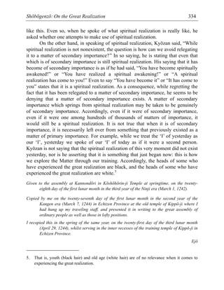 Shōbōgenzō: On the Great Realization 334
like this. Even so, when he spoke of what spiritual realization is really like, he
asked whether one attempts to make use of spiritual realization.
On the other hand, in speaking of spiritual realization, Kyōzan said, “While
spiritual realization is not nonexistent, the question is how can we avoid relegating
it to a matter of secondary importance?” In so saying, he is stating that even that
which is of secondary importance is still spiritual realization. His saying that it has
become of secondary importance is as if he had said, “You have become spiritually
awakened!” or “You have realized a spiritual awakening!” or “A spiritual
realization has come to you!” Even to say “You have become it” or “It has come to
you” states that it is a spiritual realization. As a consequence, while regretting the
fact that it has been relegated to a matter of secondary importance, he seems to be
denying that a matter of secondary importance exists. A matter of secondary
importance which springs from spiritual realization may be taken to be genuinely
of secondary importance. Accordingly, even if it were of secondary importance,
even if it were one among hundreds of thousands of matters of importance, it
would still be a spiritual realization. It is not true that when it is of secondary
importance, it is necessarily left over from something that previously existed as a
matter of primary importance. For example, while we treat the ‘I’ of yesterday as
our ‘I’, yesterday we spoke of our ‘I’ of today as if it were a second person.
Kyōzan is not saying that the spiritual realization of this very moment did not exist
yesterday, nor is he asserting that it is something that just began now: this is how
we explore the Matter through our training. Accordingly, the heads of some who
have experienced the great realization are black, and the heads of some who have
experienced the great realization are white.5
Given to the assembly at Kannondōri in Kōshōhōrin-ji Temple at springtime, on the twenty-
eighth day of the first lunar month in the third year of the Ninji era (March 1, 1242).
Copied by me on the twenty-seventh day of the first lunar month in the second year of the
Kangen era (March 7, 1244) in Echizen Province at the old temple of Kippō-ji where I
had hung up my traveling staff, and presented it in writing to the great assembly of
ordinary people as well as those in lofty positions.
I recopied this in the spring of the same year, on the twenty-first day of the third lunar month
(April 29, 1244), whilst serving in the inner recesses of the training temple of Kippō-ji in
Echizen Province.
Ejō
5. That is, youth (black hair) and old age (white hair) are of no relevance when it comes to
experiencing the great realization.
 