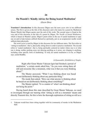 26
On Wanshi’s ‘Kindly Advice for Doing Seated Meditation’
(Zazen Shin)
Translator’s Introduction: In this discourse Dōgen uses the term zazen shin in two different
senses. The first is given as the title of this discourse and is the name for a poem by Meditation
Master Wanshi that Dōgen quotes near the end of this work. The second sense is found at the
very end of this discourse in the title of a poem by Dōgen, The Needle of Seated Meditation,
which is based on Wanshi’s poem. Dōgen’s poem refers to the use of seated meditation to spur
one on and to help trainees unblock themselves spiritually, just as an acupuncture needle would
unblock them physically.
The word zazen is used by Dōgen in this discourse for two different states. The first refers to
‘sitting in meditation’, that is, physically sitting down in order to practice meditation. The second
refers to ‘seated meditation’, that is, being spiritually centered no matter where one is or what
one is doing, neither pushing away nor denying anything as it arises, nor clinging to anything,
including some specific form of meditating. To truly do seated meditation is to be, as Dōgen
says, seated Buddha.
At Kannondōri, Kōshōhōrin-ji Temple.
Right after Great Master Yakusan Igen had finished a period of
meditation,1
a certain monk asked him, “As you were sitting there all
still and awesome like a mountain, what was it that you were thinking
about?”
The Master answered, “What I was thinking about was based
on not deliberately thinking about any particular thing.”
The monk then asked, “How can what anyone is thinking about
be based on not deliberately thinking about something?”
The Master replied, “It is a matter of ‘what I am thinking about’
not being the point.”
Having heard about this state described by Great Master Yakusan, we need
to investigate through our training what ‘sitting as still as a mountain’ means and
directly Transmit this, for this is how the thorough exploration of sitting as still as a
1. Yakusan would have been sitting together with his community of monks in the Meditation
Hall.
335
 