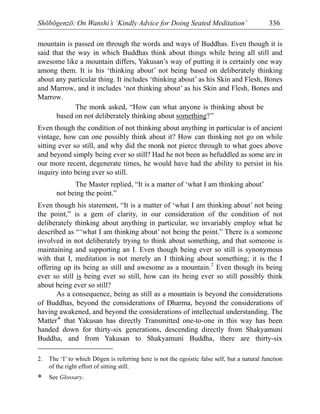 Shōbōgenzō: On Wanshi’s ‘Kindly Advice for Doing Seated Meditation’ 336
mountain is passed on through the words and ways of Buddhas. Even though it is
said that the way in which Buddhas think about things while being all still and
awesome like a mountain differs, Yakusan’s way of putting it is certainly one way
among them. It is his ‘thinking about’ not being based on deliberately thinking
about any particular thing. It includes ‘thinking about’ as his Skin and Flesh, Bones
and Marrow, and it includes ‘not thinking about’ as his Skin and Flesh, Bones and
Marrow.
The monk asked, “How can what anyone is thinking about be
based on not deliberately thinking about something?”
Even though the condition of not thinking about anything in particular is of ancient
vintage, how can one possibly think about it? How can thinking not go on while
sitting ever so still, and why did the monk not pierce through to what goes above
and beyond simply being ever so still? Had he not been as befuddled as some are in
our more recent, degenerate times, he would have had the ability to persist in his
inquiry into being ever so still.
The Master replied, “It is a matter of ‘what I am thinking about’
not being the point.”
Even though his statement, “It is a matter of ‘what I am thinking about’ not being
the point,” is a gem of clarity, in our consideration of the condition of not
deliberately thinking about anything in particular, we invariably employ what he
described as “‘what I am thinking about’ not being the point.” There is a someone
involved in not deliberately trying to think about something, and that someone is
maintaining and supporting an I. Even though being ever so still is synonymous
with that I, meditation is not merely an I thinking about something; it is the I
offering up its being as still and awesome as a mountain.2
Even though its being
ever so still is being ever so still, how can its being ever so still possibly think
about being ever so still?
As a consequence, being as still as a mountain is beyond the considerations
of Buddhas, beyond the considerations of Dharma, beyond the considerations of
having awakened, and beyond the considerations of intellectual understanding. The
Matter* that Yakusan has directly Transmitted one-to-one in this way has been
handed down for thirty-six generations, descending directly from Shakyamuni
Buddha, and from Yakusan to Shakyamuni Buddha, there are thirty-six
2. The ‘I’ to which Dōgen is referring here is not the egoistic false self, but a natural function
of the right effort of sitting still.
* See Glossary.
 