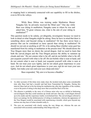 Shōbōgenzō: On Wanshi’s ‘Kindly Advice for Doing Seated Meditation’ 338
or stepping back is intimately connected with our capability to fill in the ditches,
even to fill in the valleys.
❀
While Baso Dōitsu was training under Meditation Master
Nangaku Ejō, he privately received the Mind seal.* One day while
Baso was sitting in meditation, Nangaku came to where he was and
asked him, “O great virtuous one, what is the aim of your sitting in
meditation?”6
This question needs to be calmly, yet diligently, investigated, because we need to
look in detail at what Nangaku might be asking. Does he have in mind that there is
something above and beyond sitting in meditation? Or has there never been a
practice that can be considered as more special than sitting in meditation? Or
should we not aim at anything at all? Or, is he asking Baso whether some goal has
manifested from his sitting in meditation at the present time? We should desire the
True Dragon more than we desire the carved dragon. And we need to learn that
both the carved dragon and the True Dragon possess the ability to summon up
clouds and rain.7
Do not esteem what is far off, and do not belittle what is far off;
just acquaint yourself with what is far off. Do not belittle what is near at hand, and
do not esteem what is near at hand; just acquaint yourself with what is near at
hand. Do not treat your eyes lightly, and do not attach great importance to your
eyes. And do not attach great importance to your ears, and do not treat your ears
lightly. Just make your ears and your eyes sharp and clear.8
Baso responded, “My aim is to become a Buddha.”
6. As other accounts of this kōan story make clear, the incident took place some considerable
time after Baso had had a kenshō and had been Transmitted by Nangaku. During this
interval, Baso had sat in his hut doing his meditation day after day regardless of the weather,
even to the point of sitting in the deep snow that covered the floor of his hut.
7. The allusion is probably to the story of a Chinese artist who was so skilled at fashioning
carved dragons that they could summon up clouds and rain. One day, a real dragon showed
up in his studio and the experience totally overwhelmed him. The carved dragon referred to
here is an analogy for the skilled practice of sitting in meditation, whereas the appearance of
the True Dragon would be associated with experiencing a kenshō, which goes beyond any
notions one may have of what a kenshō really is.
8. The eyes are associated with clearly seeing the way things are, whereas the ears are
associated with accurately understanding what things truly are.
 
