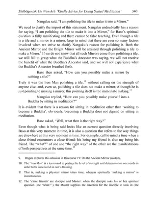 Shōbōgenzō: On Wanshi’s ‘Kindly Advice for Doing Seated Meditation’ 340
Nangaku said, “I am polishing the tile to make it into a Mirror.”
We need to clarify the import of this statement. Nangaku undoubtedly has a reason
for saying, “I am polishing the tile to make it into a Mirror,” for Baso’s spiritual
question is fully manifesting and there cannot be false teaching. Even though a tile
is a tile and a mirror is a mirror, keep in mind that there are ever so many factors
involved when we strive to clarify Nangaku’s reason for polishing it. Both the
Ancient Mirror and the Bright Mirror will be attained through polishing a tile to
make a Mirror.9
If we do not know that all such Mirrors come from polishing a tile,
we will fail to grasp what the Buddha’s Ancestor was saying, we will not receive
the benefit of what the Buddha’s Ancestor said, and we will not experience what
the Buddha’s Ancestor breathed forth.
Baso then asked, “How can you possibly make a mirror by
rubbing a tile?”
Truly it was the Iron Man polishing a tile,10
without calling on the strength of
anyone else, and, even so, polishing a tile does not make a mirror. Although he is
just pointing to making a mirror, this pointing itself is the immediate making.11
Nangaku replied, “How can you possibly make yourself into a
Buddha by sitting in meditation?”
It is evident that there is a reason for sitting in meditation other than ‘waiting to
become a Buddha’: obviously, becoming a Buddha does not depend on sitting in
meditation.
Baso asked, “Well, what then is the right way?”
Even though what is being said looks like an earnest question directly involving
Baso at this very moment in time, it is also a question that refers to the way things
are elsewhere at this very moment in time. For example, call to mind a time when a
close friend encounters a close friend: his being my friend is also my being his
friend. The “what?” of one and “the right way” of the other are the manifestations
of both perspectives at the same time.12
9. Dōgen explores this allusion in Discourse 19: On the Ancient Mirror (Kokyō).
10. The ‘Iron Man’ is a term used to portray the level of strength and determination one needs in
order to be successful in one’s training.
11. That is, making a physical mirror takes time, whereas spiritually ‘making a mirror’ is
instantaneous.
12. The ‘close friends’ are disciple and Master: when the disciple asks his or her spiritual
question (the “what?”), the Master supplies the direction for the disciple to look in (the
 