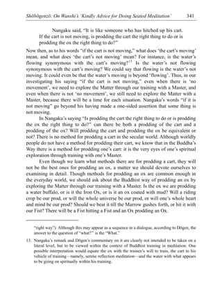 Shōbōgenzō: On Wanshi’s ‘Kindly Advice for Doing Seated Meditation’ 341
Nangaku said, “It is like someone who has hitched up his cart.
If the cart is not moving, is prodding the cart the right thing to do or is
prodding the ox the right thing to do?”
Now then, as to his words “if the cart is not moving,” what does ‘the cart’s moving’
mean, and what does ‘the cart’s not moving’ mean? For instance, is the water’s
flowing synonymous with the cart’s moving?13
Is the water’s not flowing
synonymous with the cart’s moving? We could say that flowing is the water’s not
moving. It could even be that the water’s moving is beyond ‘flowing’. Thus, in our
investigating his saying “if the cart is not moving,” even when there is ‘no
movement’, we need to explore the Matter through our training with a Master, and
even when there is not ‘no movement’, we still need to explore the Matter with a
Master, because there will be a time for each situation. Nangaku’s words “if it is
not moving” go beyond his having made a one-sided assertion that some thing is
not moving.
In Nangaku’s saying “Is prodding the cart the right thing to do or is prodding
the ox the right thing to do?” can there be both a prodding of the cart and a
prodding of the ox? Will prodding the cart and prodding the ox be equivalent or
not? There is no method for prodding a cart in the secular world. Although worldly
people do not have a method for prodding their cart, we know that in the Buddha’s
Way there is a method for prodding one’s cart: it is the very eyes of one’s spiritual
exploration through training with one’s Master.
Even though we learn what methods there are for prodding a cart, they will
not be the best ones for prodding an ox, a matter we should devote ourselves to
examining in detail. Though methods for prodding an ox are common enough in
the everyday world, we should ask about the Buddhist way of prodding an ox by
exploring the Matter through our training with a Master. Is the ox we are prodding
a water buffalo, or is it the Iron Ox, or is it an ox coated with mud? Will a riding
crop be our prod, or will the whole universe be our prod, or will one’s whole heart
and mind be our prod? Should we beat it till the Marrow gushes forth, or hit it with
our Fist? There will be a Fist hitting a Fist and an Ox prodding an Ox.
“right way”). Although this may appear as a sequence in a dialogue, according to Dōgen, the
answer to the question of “what?” is the “What.”
13. Nangaku’s remark and Dōgen’s commentary on it are clearly not intended to be taken on a
literal level, but to be viewed within the context of Buddhist training in meditation. One
possible interpretation would equate the ox with the trainee’s will to train, the cart to his
vehicle of training—namely, serene reflection meditation—and the water with what appears
to be going on spiritually within his training.
 