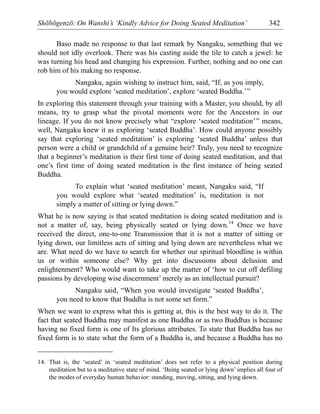 Shōbōgenzō: On Wanshi’s ‘Kindly Advice for Doing Seated Meditation’ 342
Baso made no response to that last remark by Nangaku, something that we
should not idly overlook. There was his casting aside the tile to catch a jewel: he
was turning his head and changing his expression. Further, nothing and no one can
rob him of his making no response.
Nangaku, again wishing to instruct him, said, “If, as you imply,
you would explore ‘seated meditation’, explore ‘seated Buddha.’”
In exploring this statement through your training with a Master, you should, by all
means, try to grasp what the pivotal moments were for the Ancestors in our
lineage. If you do not know precisely what “explore ‘seated meditation’” means,
well, Nangaku knew it as exploring ‘seated Buddha’. How could anyone possibly
say that exploring ‘seated meditation’ is exploring ‘seated Buddha’ unless that
person were a child or grandchild of a genuine heir? Truly, you need to recognize
that a beginner’s meditation is their first time of doing seated meditation, and that
one’s first time of doing seated meditation is the first instance of being seated
Buddha.
To explain what ‘seated meditation’ meant, Nangaku said, “If
you would explore what ‘seated meditation’ is, meditation is not
simply a matter of sitting or lying down.”
What he is now saying is that seated meditation is doing seated meditation and is
not a matter of, say, being physically seated or lying down.14
Once we have
received the direct, one-to-one Transmission that it is not a matter of sitting or
lying down, our limitless acts of sitting and lying down are nevertheless what we
are. What need do we have to search for whether our spiritual bloodline is within
us or within someone else? Why get into discussions about delusion and
enlightenment? Who would want to take up the matter of ‘how to cut off defiling
passions by developing wise discernment’ merely as an intellectual pursuit?
Nangaku said, “When you would investigate ‘seated Buddha’,
you need to know that Buddha is not some set form.”
When we want to express what this is getting at, this is the best way to do it. The
fact that seated Buddha may manifest as one Buddha or as two Buddhas is because
having no fixed form is one of Its glorious attributes. To state that Buddha has no
fixed form is to state what the form of a Buddha is, and because a Buddha has no
14. That is, the ‘seated’ in ‘seated meditation’ does not refer to a physical position during
meditation but to a meditative state of mind. ‘Being seated or lying down’ implies all four of
the modes of everyday human behavior: standing, moving, sitting, and lying down.
 