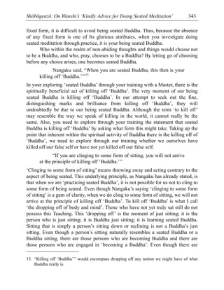 Shōbōgenzō: On Wanshi’s ‘Kindly Advice for Doing Seated Meditation’ 343
fixed form, it is difficult to avoid being seated Buddha. Thus, because the absence
of any fixed form is one of Its glorious attributes, when you investigate doing
seated meditation through practice, it is your being seated Buddha.
Who within the realm of non-abiding thoughts and things would choose not
to be a Buddha, and who, pray, chooses to be a Buddha? By letting go of choosing
before any choice arises, one becomes seated Buddha.
Nangaku said, “When you are seated Buddha, this then is your
killing off ‘Buddha.’”15
In your exploring ‘seated Buddha’ through your training with a Master, there is the
spiritually beneficial act of killing off ‘Buddha’. The very moment of our being
seated Buddha is killing off ‘Buddha’. In our attempt to seek out the fine,
distinguishing marks and brilliance from killing off ‘Buddha’, they will
undoubtedly be due to our being seated Buddha. Although the term ‘to kill off’
may resemble the way we speak of killing in the world, it cannot really be the
same. Also, you need to explore through your training the statement that seated
Buddha is killing off ‘Buddha’ by asking what form this might take. Taking up the
point that inherent within the spiritual activity of Buddha there is the killing off of
‘Buddha’, we need to explore through our training whether we ourselves have
killed off our false self or have not yet killed off our false self.
“If you are clinging to some form of sitting, you will not arrive
at the principle of killing off ‘Buddha.’”
‘Clinging to some form of sitting’ means throwing away and acting contrary to the
aspect of being seated. This underlying principle, as Nangaku has already stated, is
that when we are ‘practicing seated Buddha’, it is not possible for us not to cling to
some form of being seated. Even though Nangaku’s saying ‘clinging to some form
of sitting’ is a gem of clarity, when we do cling to some form of sitting, we will not
arrive at the principle of killing off ‘Buddha’. To kill off ‘Buddha’ is what I call
‘the dropping off of body and mind’. Those who have not yet truly sat still do not
possess this Teaching. This ‘dropping off’ is the moment of just sitting; it is the
person who is just sitting; it is Buddha just sitting; it is learning seated Buddha.
Sitting that is simply a person’s sitting down or reclining is not a Buddha’s just
sitting. Even though a person’s sitting naturally resembles a seated Buddha or a
Buddha sitting, there are those persons who are becoming Buddha and there are
those persons who are engaged in ‘becoming a Buddha’. Even though there are
15. “Killing off ‘Buddha’” would encompass dropping off any notion we might have of what
Buddha really is.
 