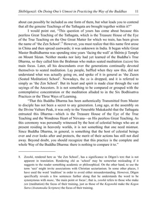 Shōbōgenzō: On Doing One’s Utmost in Practicing the Way of the Buddhas 11
about can possibly be included as one form of them, but what leads you to contend
that all the genuine Teachings of the Tathagata are brought together within it?”
I would point out, “This question of yours has come about because this
peerless Great Teaching of the Tathagata, which is the Treasure House of the Eye
of the True Teaching on the One Great Matter for which we train, has been given
the name of ‘the Zen School’.8
However, you must realize that this name first arose
in China and then spread eastwards; it was unknown in India. It began while Great
Master Bodhidharma was spending nine years ‘facing the wall’ at Shōrin-ji Temple
on Mount Sūzan. Neither monks nor laity had yet learned of the Buddha’s True
Dharma, so they called him the Brahman who makes seated meditation (zazen) his
main focus. Later, all his descendants over the generations continually devoted
themselves to seated meditation. Lay people, baffled when they saw this, did not
understand what was actually going on, and spoke of it in general as ‘the Zazen
(Seated Meditation) School’. Nowadays, the za is dropped, and it is referred to
simply as ‘the Zen School’. But its heart and spirit is made clear through the vast
sayings of the Ancestors. It is not something to be compared or grouped with the
contemplative concentration or the meditation alluded to in the Six Bodhisattva
Practices or the Three Ways of Learning.
“That this Buddha Dharma has been authentically Transmitted from Master
to disciple has not been a secret to any generation. Long ago, at the assembly on
the Divine Vulture Peak, it was only to the Venerable Makakashō that the Tathagata
entrusted this Dharma—which is the Treasure House of the Eye of the True
Teaching and the Wondrous Heart of Nirvana—as His peerless Great Teaching. As
this ceremony was personally witnessed by the host of celestial beings who are at
present residing in heavenly worlds, it is not something that one need mistrust.
Since Buddha Dharma, in general, is something that the host of celestial beings
ever and ever looks after and protects, the merit of their actions has still not died
away. Beyond doubt, you should recognize that this practice is the complete and
whole Way of the Buddha Dharma: there is nothing to compare it to.”
8. Zenshū, rendered here as ‘the Zen School’, has a significance in Dōgen’s text that is not
apparent in translation. Rendering shū as ‘school’ may be somewhat misleading if it
suggests to the reader something academic or philosophical. On the other hand, to use the
term ‘sect’ might invite associations with Christian sectarianism. In some other places, I
have used the word ‘tradition’ in order to avoid either misunderstanding. However, Dōgen
specifically reveals a few sentences further along that he understands the word to be
synonymous with mune, ‘the main point or focus’; that is, zenshū refers to those who make
zen (meditation) the focus of their training, just as those of the Kegonshū make the Kegon
Sutra (Avatamsaka Scripture) the focus of their training.
 