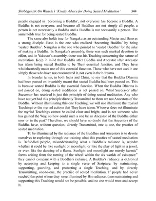 Shōbōgenzō: On Wanshi’s ‘Kindly Advice for Doing Seated Meditation’ 344
people engaged in ‘becoming a Buddha’, not everyone has become a Buddha. A
Buddha is not everyone, and because all Buddhas are not simply all people, a
person is not necessarily a Buddha and a Buddha is not necessarily a person. The
same holds true for being seated Buddha.
The same also holds true for Nangaku as an outstanding Master and Baso as
a strong disciple. Baso is the one who realized ‘becoming Buddha’ by being
‘seated Buddha’. Nangaku is the one who pointed to ‘seated Buddha’ for the sake
of making a Buddha. In Nangaku’s assembly, there was such marked devotion to
effort, and in Yakusan’s assembly, there was his Teaching concerning the nature of
meditation. Keep in mind that Buddha after Buddha and Ancestor after Ancestor
has taken being seated Buddha to be Their essential function, and They have
wholeheartedly made use of this essential function. Those who have not used it are
simply those who have not encountered it, not even in their dreams.
In broader terms, in both India and China, to say that the Buddha Dharma
had been passed on invariably meant that seated Buddha had been passed on. This
is because seated Buddha is the essential function. When the Buddha Dharma is
not passed on, doing seated meditation is not passed on. What Successor after
Successor has received is just this principle of doing seated meditation. Any who
have not yet had this principle directly Transmitted to them are not Ancestors of the
Buddha. Without illuminating this one Teaching, we will not illuminate the myriad
Teachings or the myriad actions that They have taken. Whoever does not illuminate
the myriad Teachings cannot be called clear and bright, and is not someone who
has gained the Way, so how could such a one be an Ancestor of the Buddha either
now or in the past? Therefore, we should have no doubt that the Ancestors of the
Buddha have, without question, directly Transmitted, one-to-one, the practice of
seated meditation.
To be illuminated by the radiance of the Buddhas and Ancestors is to devote
ourselves to exploring through our training what this practice of seated meditation
is. Befuddled people, misunderstanding what a Buddha’s radiance is, wonder
whether it could be like sunlight or moonlight, or like the play of light in a jewel,
or even like the dancing of a flame. Sunlight and moonlight are merely karmic*
forms arising from the turning of the wheel within the six worlds of existence:*
they cannot compare with a Buddha’s radiance. A Buddha’s radiance is exhibited
by accepting and keeping to a single verse of Scripture, by maintaining,
supporting, guarding, and protecting a single Teaching, and by directly
Transmitting, one-to-one, the practice of seated meditation. If people had never
reached the point where they were illumined by His radiance, then maintaining and
supporting this Teaching would not be possible, and no one would trust and accept
It.
 