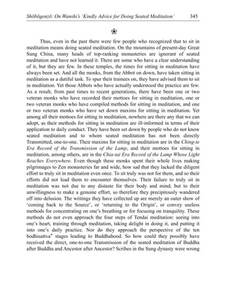 Shōbōgenzō: On Wanshi’s ‘Kindly Advice for Doing Seated Meditation’ 345
❀
Thus, even in the past there were few people who recognized that to sit in
meditation means doing seated meditation. On the mountains of present-day Great
Sung China, many heads of top-ranking monasteries are ignorant of seated
meditation and have not learned it. There are some who have a clear understanding
of it, but they are few. In these temples, the times for sitting in meditation have
always been set. And all the monks, from the Abbot on down, have taken sitting in
meditation as a dutiful task. To spur their trainees on, they have advised them to sit
in meditation. Yet those Abbots who have actually understood the practice are few.
As a result, from past times to recent generations, there have been one or two
veteran monks who have recorded their mottoes for sitting in meditation, one or
two veteran monks who have compiled methods for sitting in meditation, and one
or two veteran monks who have set down maxims for sitting in meditation. Yet
among all their mottoes for sitting in meditation, nowhere are there any that we can
adopt, as their methods for sitting in meditation are ill-informed in terms of their
application to daily conduct. They have been set down by people who do not know
seated meditation and to whom seated meditation has not been directly
Transmitted, one-to-one. Their maxims for sitting in meditation are in the Ching-te
Era Record of the Transmission of the Lamp, and their mottoes for sitting in
meditation, among others, are in the Chia-tai Era Record of the Lamp Whose Light
Reaches Everywhere. Even though these monks spent their whole lives making
pilgrimages to Zen monasteries far and wide, how sad that they lacked the diligent
effort to truly sit in meditation even once. To sit truly was not for them, and so their
efforts did not lead them to encounter themselves. Their failure to truly sit in
meditation was not due to any distaste for their body and mind, but to their
unwillingness to make a genuine effort, so therefore they precipitously wandered
off into delusion. The writings they have collected up are merely an outer show of
‘coming back to the Source’, or ‘returning to the Origin’, or convey useless
methods for concentrating on one’s breathing or for focusing on tranquility. These
methods do not even approach the four steps of Tendai meditation: seeing into
one’s heart, training through meditation, taking delight in doing it, and putting it
into one’s daily practice. Nor do they approach the perspective of the ten
bodhisattva* stages leading to Buddhahood. So how could they possibly have
received the direct, one-to-one Transmission of the seated meditation of Buddha
after Buddha and Ancestor after Ancestor? Scribes in the Sung dynasty were wrong
 