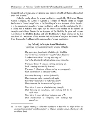 Shōbōgenzō: On Wanshi’s ‘Kindly Advice for Doing Seated Meditation’ 346
to record such writings, and we present-day trainees should set them aside and not
even look at them.16
Only the kindly advice for seated meditation compiled by Meditation Master
Wanshi Shōgaku, the Abbot of Keitoku-ji Temple on Mount Tendō in Keigen
Prefecture in Great Sung China, is the Teaching of a true Ancestor of the Buddha:
it is the acupuncture needle of seated meditation and is right for realizing the Way.
It alone has a radiance that lights up the inside and outside of the realms of
thoughts and things. Wanshi is an Ancestor of the Buddha for past and present
Ancestors of the Buddha. Earlier and later Buddhas have been spurred on by this
needle of his. Ancestors of the present and Ancestors of the past have come forth
from this needle. And here is this very needle of seated meditation.
My Friendly Advice for Seated Meditation
Compiled by Meditation Master Wanshi Shōgaku
The important function for Buddha after Buddha
And the pivotal moment for Ancestor after Ancestor
Is to know It without ‘stirring anything up’
And to be illumined without setting up an opposite.
When one knows It without stirring anything up,
Such knowing is naturally humble:
When one is illumined without setting up an opposite,
Such illumination is naturally subtle.
Since that knowing is naturally humble,
There is never a discriminating thought:
Since that illumination is naturally subtle
There is never the least outward sign of It.
Since there is never a discriminating thought,
That knowing is wondrous, with nothing left to be
dealt with:
Since there is never the least outward sign of It,
That illumination is complete, with nothing left
unrealized.
16. The works Dōgen is referring to all have the word zazen in their titles and might mislead his
disciples to assume that ‘seated meditation’, as Dōgen is using the term, is what those works
are talking about.
 