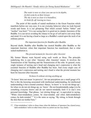 Shōbōgenzō: On Wanshi’s ‘Kindly Advice for Doing Seated Meditation’ 347
The water is now so clear you can see to its depths,
As fish swim by at their leisure:
The sky is now so clear it is boundless,
As birds fly off, leaving no trace.
The point of this needle of seated meditation is the Great Function which
manifests before our very eyes. It is our everyday behavior when we look beyond
words and forms. It is our glimpsing That which existed ‘before “father” and
“mother” was born’.* It is our seeing that it is good not to slander Ancestors of the
Buddha. It is our never avoiding the chance to let go of self and to cast away body
and mind. It is our having a head as large as a Buddha’s seated upon the neck of an
ordinary person.
The important function for Buddha after Buddha
Beyond doubt, Buddha after Buddha has treated Buddha after Buddha as the
important function: when that important function has manifested, that is what
seated meditation is.
The pivotal moment for Ancestor after Ancestor
My former Master went beyond using such words as these. The principle
underlying this is just what ‘Ancestor after Ancestor’ means. It involves the
Transmission of the Teaching and the Transmission of the robe. In general, every
single instance of turning one’s head and changing one’s expression is what the
essential function of Buddha after Buddha has been. And every single case of
changing one’s expression and turning one’s head is what the pivotal moment has
been for Ancestor after Ancestor.
To know It without stirring anything up
‘To know’ does not mean ‘to perceive’, for our perceptions are a small gauge of It.
Nor is this the knowing associated with intellectual understanding, for intellectual
understanding is but a mental construct. Hence, ‘to know’ is ‘to not stir things up’,
for when we do not stir things up, we ‘know’. Do not broadmindedly judge it to be
something everyone knows and do not narrow-mindedly limit it to one’s own
personal knowledge. That phrase, ‘not stirring things up’, is equivalent to saying,
“When clear-mindedness comes, be clear-minded, and when dark-mindedness
comes, be dark-minded.”17
It is the same as saying, “By sitting, to break through
the skin that our mother bore.”
17. ‘Clear-mindedness’ refers to those times when the darkness of ignorance has cleared away;
‘dark-mindedness’ refers to other times when we cannot see our way clearly.
 