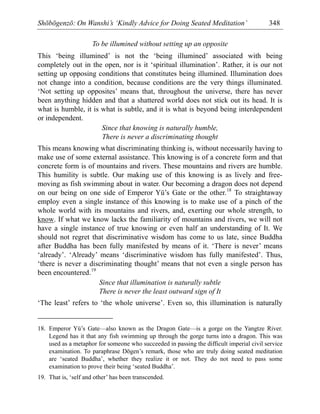 Shōbōgenzō: On Wanshi’s ‘Kindly Advice for Doing Seated Meditation’ 348
To be illumined without setting up an opposite
This ‘being illumined’ is not the ‘being illumined’ associated with being
completely out in the open, nor is it ‘spiritual illumination’. Rather, it is our not
setting up opposing conditions that constitutes being illumined. Illumination does
not change into a condition, because conditions are the very things illuminated.
‘Not setting up opposites’ means that, throughout the universe, there has never
been anything hidden and that a shattered world does not stick out its head. It is
what is humble, it is what is subtle, and it is what is beyond being interdependent
or independent.
Since that knowing is naturally humble,
There is never a discriminating thought
This means knowing what discriminating thinking is, without necessarily having to
make use of some external assistance. This knowing is of a concrete form and that
concrete form is of mountains and rivers. These mountains and rivers are humble.
This humility is subtle. Our making use of this knowing is as lively and free-
moving as fish swimming about in water. Our becoming a dragon does not depend
on our being on one side of Emperor Yü’s Gate or the other.18
To straightaway
employ even a single instance of this knowing is to make use of a pinch of the
whole world with its mountains and rivers, and, exerting our whole strength, to
know. If what we know lacks the familiarity of mountains and rivers, we will not
have a single instance of true knowing or even half an understanding of It. We
should not regret that discriminative wisdom has come to us late, since Buddha
after Buddha has been fully manifested by means of it. ‘There is never’ means
‘already’. ‘Already’ means ‘discriminative wisdom has fully manifested’. Thus,
‘there is never a discriminating thought’ means that not even a single person has
been encountered.19
Since that illumination is naturally subtle
There is never the least outward sign of It
‘The least’ refers to ‘the whole universe’. Even so, this illumination is naturally
18. Emperor Yü’s Gate—also known as the Dragon Gate—is a gorge on the Yangtze River.
Legend has it that any fish swimming up through the gorge turns into a dragon. This was
used as a metaphor for someone who succeeded in passing the difficult imperial civil service
examination. To paraphrase Dōgen’s remark, those who are truly doing seated meditation
are ‘seated Buddha’, whether they realize it or not. They do not need to pass some
examination to prove their being ‘seated Buddha’.
19. That is, ‘self and other’ has been transcended.
 