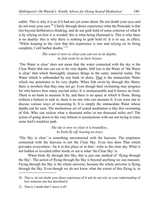 Shōbōgenzō: On Wanshi’s ‘Kindly Advice for Doing Seated Meditation’ 349
subtle. This is why it is as if it had not yet come about. Do not doubt your eyes and
do not trust your ears.20
Clarify through direct experience what the Principle is that
lies beyond deliberative thinking, and do not grab hold of some criterion of what It
is by relying on how it is worded: this is what being illumined is. This is why there
is no duality: this is why there is nothing to grab hold of. It is to say, in effect,
“While keeping to the view that this experience is rare and relying on its being
complete, I still harbor doubts.” 21
The water is now so clear you can see to its depths,
As fish swim by at their leisure
‘The Water is clear’ does not mean that the water connected with the sky is the
Clear Water that one can see to Its very depths. Still less is the Water of ‘the Water
is clear’ that which thoroughly cleanses things in the outer, material realm. The
Water which is unbounded by any bank or shore, That is the immaculate Water
which one penetrates to Its very depths. When fish swim by through this Water,
there is nowhere that they may not go. Even though their swimming may progress
for who knows how many myriad miles, It is immeasurable and It knows no limit.
There is no bank to measure It by, and there is no space in which It floats. Being
without a bottom to sink to, there is no one who can measure It. Even were one to
discuss various ways of measuring It, It is simply the immaculate Water whose
depths can be seen. The meritorious act of seated meditation is like this swimming
of fish. Who can reckon what a thousand miles or ten thousand miles are? The
action of going down to the very bottom is synonymous with our not trying to trace
some bird’s trackless path.
The sky is now so clear it is boundless,
As birds fly off, leaving no trace
‘The Sky is clear’ is something unconnected with the heavens. The emptiness
connected with the heavens is not the Clear Sky. Even less does That which
pervades everywhere—be it in this place or in that—refer to the clear sky. What is
not hidden or revealed either inside or out is what ‘the Clear Sky’ is.
When birds fly through this Sky, this is just one method of ‘flying through
the Sky’. The action of flying through the Sky is beyond anything we can measure.
Flying through the Sky is the whole universe, because the whole universe is flying
through the Sky. Even though we do not know what the extent of this flying is, in
20. That is, do not doubt your direct experience of It and do not rely on your understanding of
how someone else has described It.
21. That is, I doubt that I ‘know it all’.
 