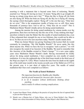 Shōbōgenzō: On Wanshi’s ‘Kindly Advice for Doing Seated Meditation’ 350
asserting it with a statement that is beyond some form of reckoning, Wanshi
asserted it as “flying off, leaving no trace.” It means “being able to go straight off,
having no strings tying down one’s feet.”22
When the Sky is flying off, the birds
are also flying off. When the birds are flying off, the Sky too is flying off. Among
the sayings which thoroughly explore ‘flying off’ is the one that says, “Only here
do we exist.” This is the acupuncture needle of being ever so still. How many
thousands of journeys have vied to tell us, “Only here do we exist?” This is
Meditation Master Wanshi’s kindly advice for doing seated meditation.
Among the maxims for doing seated meditation by veteran monks over the
generations, there have not been any like this one of his. If any stinking skin bags*
anywhere wished to state the Matter like this needle of seated meditation has, even
if they exhausted their strength for one or two lifetimes, they would not be able to
do so. Its likes are not to be seen anywhere today. Wanshi’s needle stands alone.
When my former Master was giving Teaching in the Lecture Hall, he would
constantly be remarking, “My Old Buddha Wanshi!” He never spoke like this
about anyone else. When we have the Eye to recognize ‘such a person’,* we will
also recognize the sound of an Ancestor of the Buddha. We need to remember that
this Ancestor of the Buddha existed in Tōzan’s lineage.23
It is now some eighty
years since Meditation Master Wanshi’s death. Having encountered his kindly
advice for doing seated meditation, I have compiled my own needle of seated
meditation. It is now the eighteenth day of the third lunar month in the third year of
the Ninji era (April 19, 1242). When I reckon the time from his death on the eighth
day of the tenth lunar month in the twenty-seventh year of the Shōkō era (1157) to
the present year, it is just short of eighty-five years. The needle of seated
meditation that I have now compiled is as follows:
The Needle of Seated Meditation
The important function for Buddha after Buddha
And the pivotal moment for Ancestor after Ancestor
Is to let It manifest without deliberately thinking about
anything
And to realize It without creating complications.
22. A quote from Master Tōzan, alluding to the practice of tying down the feet of captured birds
to prevent their flying away.
23. Wanshi was a Dharma heir of Tanka Shijun, who was in Tōzan Ryōkai’s line. Dōgen’s
Master was a direct descendant of Chōryo Seiryō, Tanka Shijun’s other Dharma heir.
 