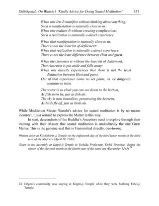 Shōbōgenzō: On Wanshi’s ‘Kindly Advice for Doing Seated Meditation’ 351
When one lets It manifest without thinking about anything,
Such a manifestation is naturally close to us:
When one realizes It without creating complications,
Such a realization is naturally a direct experience.
When that manifestation is naturally close to us,
There is not the least bit of defilement:
When that realization is naturally a direct experience
There is not the least difference between Host and guest.
When the closeness is without the least bit of defilement,
That closeness is put aside and falls away:
When one directly experiences that there is not the least
distinction between Host and guest,
Out of that experience come no set plans, as we diligently
continue to train.
The water is so clear you can see down to the bottom,
As fish swim by, just as fish do:
The sky is now boundless, penetrating the heavens,
As birds fly off, just as birds do.
While Meditation Master Wanshi’s advice for seated meditation is by no means
incorrect, I just wanted to express the Matter in this way.
In sum, descendants of the Buddha’s Ancestors need to explore through their
training with their Master that seated meditation is undoubtedly the one Great
Matter. This is the genuine seal that is Transmitted directly, one-to-one.
Written down at Kōshōhōrin-ji Temple on the eighteenth day of the third lunar month in the third
year of the Ninji era (April 19, 1242).
Given to the assembly at Kippō-ji Temple in Yoshida Prefecture, Etchū Province, during the
winter of the eleventh month in the fourth year of the same era (December 1243).
24
24. Dōgen’s community was staying at Kippō-ji Temple while they were building Eihei-ji
Temple.
 