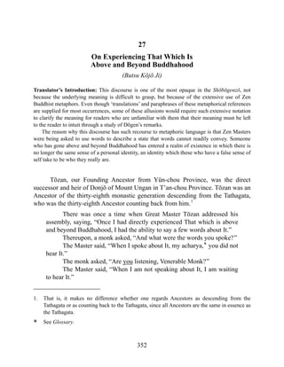 27
On Experiencing That Which Is
Above and Beyond Buddhahood
(Butsu Kōjō Ji)
Translator’s Introduction: This discourse is one of the most opaque in the Shōbōgenzō, not
because the underlying meaning is difficult to grasp, but because of the extensive use of Zen
Buddhist metaphors. Even though ‘translations’ and paraphrases of these metaphorical references
are supplied for most occurrences, some of these allusions would require such extensive notation
to clarify the meaning for readers who are unfamiliar with them that their meaning must be left
to the reader to intuit through a study of Dōgen’s remarks.
The reason why this discourse has such recourse to metaphoric language is that Zen Masters
were being asked to use words to describe a state that words cannot readily convey. Someone
who has gone above and beyond Buddhahood has entered a realm of existence in which there is
no longer the same sense of a personal identity, an identity which those who have a false sense of
self take to be who they really are.
Tōzan, our Founding Ancestor from Yün-chou Province, was the direct
successor and heir of Donjō of Mount Ungan in T’an-chou Province. Tōzan was an
Ancestor of the thirty-eighth monastic generation descending from the Tathagata,
who was the thirty-eighth Ancestor counting back from him.1
There was once a time when Great Master Tōzan addressed his
assembly, saying, “Once I had directly experienced That which is above
and beyond Buddhahood, I had the ability to say a few words about It.”
Thereupon, a monk asked, “And what were the words you spoke?”
The Master said, “When I spoke about It, my acharya,* you did not
hear It.”
The monk asked, “Are you listening, Venerable Monk?”
The Master said, “When I am not speaking about It, I am waiting
to hear It.”
1. That is, it makes no difference whether one regards Ancestors as descending from the
Tathagata or as counting back to the Tathagata, since all Ancestors are the same in essence as
the Tathagata.
* See Glossary.
352
 