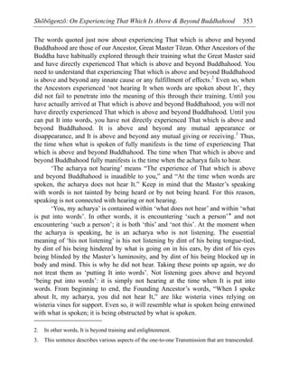 Shōbōgenzō: On Experiencing That Which Is Above & Beyond Buddhahood 353
The words quoted just now about experiencing That which is above and beyond
Buddhahood are those of our Ancestor, Great Master Tōzan. Other Ancestors of the
Buddha have habitually explored through their training what the Great Master said
and have directly experienced That which is above and beyond Buddhahood. You
need to understand that experiencing That which is above and beyond Buddhahood
is above and beyond any innate cause or any fulfillment of effects.2
Even so, when
the Ancestors experienced ‘not hearing It when words are spoken about It’, they
did not fail to penetrate into the meaning of this through their training. Until you
have actually arrived at That which is above and beyond Buddhahood, you will not
have directly experienced That which is above and beyond Buddhahood. Until you
can put It into words, you have not directly experienced That which is above and
beyond Buddhahood. It is above and beyond any mutual appearance or
disappearance, and It is above and beyond any mutual giving or receiving.3
Thus,
the time when what is spoken of fully manifests is the time of experiencing That
which is above and beyond Buddhahood. The time when That which is above and
beyond Buddhahood fully manifests is the time when the acharya fails to hear.
‘The acharya not hearing’ means “The experience of That which is above
and beyond Buddhahood is inaudible to you,” and “At the time when words are
spoken, the acharya does not hear It.” Keep in mind that the Master’s speaking
with words is not tainted by being heard or by not being heard. For this reason,
speaking is not connected with hearing or not hearing.
‘You, my acharya’ is contained within ‘what does not hear’ and within ‘what
is put into words’. In other words, it is encountering ‘such a person’* and not
encountering ‘such a person’; it is both ‘this’ and ‘not this’. At the moment when
the acharya is speaking, he is an acharya who is not listening. The essential
meaning of ‘his not listening’ is his not listening by dint of his being tongue-tied,
by dint of his being hindered by what is going on in his ears, by dint of his eyes
being blinded by the Master’s luminosity, and by dint of his being blocked up in
body and mind. This is why he did not hear. Taking these points up again, we do
not treat them as ‘putting It into words’. Not listening goes above and beyond
‘being put into words’: it is simply not hearing at the time when It is put into
words. From beginning to end, the Founding Ancestor’s words, “When I spoke
about It, my acharya, you did not hear It,” are like wisteria vines relying on
wisteria vines for support. Even so, it will resemble what is spoken being entwined
with what is spoken; it is being obstructed by what is spoken.
2. In other words, It is beyond training and enlightenment.
3. This sentence describes various aspects of the one-to-one Transmission that are transcended.
 