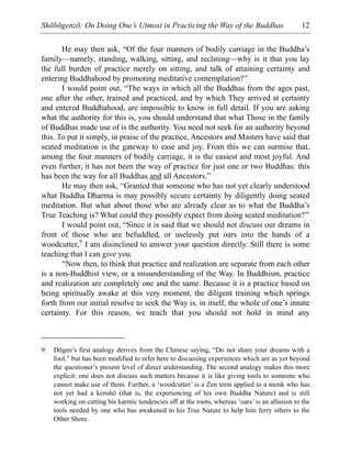 Shōbōgenzō: On Doing One’s Utmost in Practicing the Way of the Buddhas 12
He may then ask, “Of the four manners of bodily carriage in the Buddha’s
family—namely, standing, walking, sitting, and reclining—why is it that you lay
the full burden of practice merely on sitting, and talk of attaining certainty and
entering Buddhahood by promoting meditative contemplation?”
I would point out, “The ways in which all the Buddhas from the ages past,
one after the other, trained and practiced, and by which They arrived at certainty
and entered Buddhahood, are impossible to know in full detail. If you are asking
what the authority for this is, you should understand that what Those in the family
of Buddhas made use of is the authority. You need not seek for an authority beyond
this. To put it simply, in praise of the practice, Ancestors and Masters have said that
seated meditation is the gateway to ease and joy. From this we can surmise that,
among the four manners of bodily carriage, it is the easiest and most joyful. And
even further, it has not been the way of practice for just one or two Buddhas: this
has been the way for all Buddhas and all Ancestors.”
He may then ask, “Granted that someone who has not yet clearly understood
what Buddha Dharma is may possibly secure certainty by diligently doing seated
meditation. But what about those who are already clear as to what the Buddha’s
True Teaching is? What could they possibly expect from doing seated meditation?”
I would point out, “Since it is said that we should not discuss our dreams in
front of those who are befuddled, or uselessly put oars into the hands of a
woodcutter,9
I am disinclined to answer your question directly. Still there is some
teaching that I can give you.
“Now then, to think that practice and realization are separate from each other
is a non-Buddhist view, or a misunderstanding of the Way. In Buddhism, practice
and realization are completely one and the same. Because it is a practice based on
being spiritually awake at this very moment, the diligent training which springs
forth from our initial resolve to seek the Way is, in itself, the whole of one’s innate
certainty. For this reason, we teach that you should not hold in mind any
9. Dōgen’s first analogy derives from the Chinese saying, “Do not share your dreams with a
fool,” but has been modified to refer here to discussing experiences which are as yet beyond
the questioner’s present level of direct understanding. The second analogy makes this more
explicit: one does not discuss such matters because it is like giving tools to someone who
cannot make use of them. Further, a ‘woodcutter’ is a Zen term applied to a monk who has
not yet had a kenshō (that is, the experiencing of his own Buddha Nature) and is still
working on cutting his karmic tendencies off at the roots, whereas ‘oars’ is an allusion to the
tools needed by one who has awakened to his True Nature to help him ferry others to the
Other Shore.
 