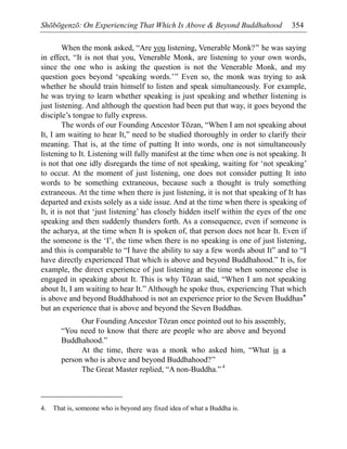 Shōbōgenzō: On Experiencing That Which Is Above & Beyond Buddhahood 354
When the monk asked, “Are you listening, Venerable Monk?” he was saying
in effect, “It is not that you, Venerable Monk, are listening to your own words,
since the one who is asking the question is not the Venerable Monk, and my
question goes beyond ‘speaking words.’” Even so, the monk was trying to ask
whether he should train himself to listen and speak simultaneously. For example,
he was trying to learn whether speaking is just speaking and whether listening is
just listening. And although the question had been put that way, it goes beyond the
disciple’s tongue to fully express.
The words of our Founding Ancestor Tōzan, “When I am not speaking about
It, I am waiting to hear It,” need to be studied thoroughly in order to clarify their
meaning. That is, at the time of putting It into words, one is not simultaneously
listening to It. Listening will fully manifest at the time when one is not speaking. It
is not that one idly disregards the time of not speaking, waiting for ‘not speaking’
to occur. At the moment of just listening, one does not consider putting It into
words to be something extraneous, because such a thought is truly something
extraneous. At the time when there is just listening, it is not that speaking of It has
departed and exists solely as a side issue. And at the time when there is speaking of
It, it is not that ‘just listening’ has closely hidden itself within the eyes of the one
speaking and then suddenly thunders forth. As a consequence, even if someone is
the acharya, at the time when It is spoken of, that person does not hear It. Even if
the someone is the ‘I’, the time when there is no speaking is one of just listening,
and this is comparable to “I have the ability to say a few words about It” and to “I
have directly experienced That which is above and beyond Buddhahood.” It is, for
example, the direct experience of just listening at the time when someone else is
engaged in speaking about It. This is why Tōzan said, “When I am not speaking
about It, I am waiting to hear It.” Although he spoke thus, experiencing That which
is above and beyond Buddhahood is not an experience prior to the Seven Buddhas*
but an experience that is above and beyond the Seven Buddhas.
Our Founding Ancestor Tōzan once pointed out to his assembly,
“You need to know that there are people who are above and beyond
Buddhahood.”
At the time, there was a monk who asked him, “What is a
person who is above and beyond Buddhahood?”
The Great Master replied, “A non-Buddha.”4
4. That is, someone who is beyond any fixed idea of what a Buddha is.
 