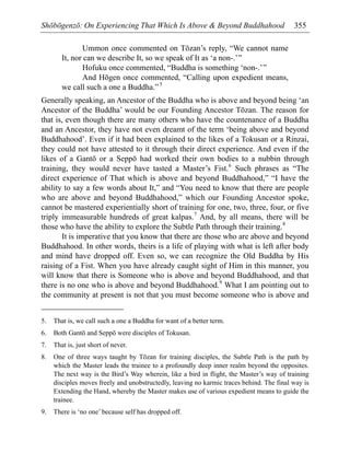 Shōbōgenzō: On Experiencing That Which Is Above & Beyond Buddhahood 355
Ummon once commented on Tōzan’s reply, “We cannot name
It, nor can we describe It, so we speak of It as ‘a non-.’”
Hofuku once commented, “Buddha is something ‘non-.’”
And Hōgen once commented, “Calling upon expedient means,
we call such a one a Buddha.”5
Generally speaking, an Ancestor of the Buddha who is above and beyond being ‘an
Ancestor of the Buddha’ would be our Founding Ancestor Tōzan. The reason for
that is, even though there are many others who have the countenance of a Buddha
and an Ancestor, they have not even dreamt of the term ‘being above and beyond
Buddhahood’. Even if it had been explained to the likes of a Tokusan or a Rinzai,
they could not have attested to it through their direct experience. And even if the
likes of a Gantō or a Seppō had worked their own bodies to a nubbin through
training, they would never have tasted a Master’s Fist.6
Such phrases as “The
direct experience of That which is above and beyond Buddhahood,” “I have the
ability to say a few words about It,” and “You need to know that there are people
who are above and beyond Buddhahood,” which our Founding Ancestor spoke,
cannot be mastered experientially short of training for one, two, three, four, or five
triply immeasurable hundreds of great kalpas.7
And, by all means, there will be
those who have the ability to explore the Subtle Path through their training.8
It is imperative that you know that there are those who are above and beyond
Buddhahood. In other words, theirs is a life of playing with what is left after body
and mind have dropped off. Even so, we can recognize the Old Buddha by His
raising of a Fist. When you have already caught sight of Him in this manner, you
will know that there is Someone who is above and beyond Buddhahood, and that
there is no one who is above and beyond Buddhahood.9
What I am pointing out to
the community at present is not that you must become someone who is above and
5. That is, we call such a one a Buddha for want of a better term.
6. Both Gantō and Seppō were disciples of Tokusan.
7. That is, just short of never.
8. One of three ways taught by Tōzan for training disciples, the Subtle Path is the path by
which the Master leads the trainee to a profoundly deep inner realm beyond the opposites.
The next way is the Bird’s Way wherein, like a bird in flight, the Master’s way of training
disciples moves freely and unobstructedly, leaving no karmic traces behind. The final way is
Extending the Hand, whereby the Master makes use of various expedient means to guide the
trainee.
9. There is ‘no one’ because self has dropped off.
 