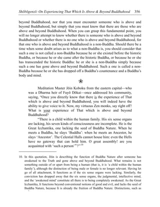 Shōbōgenzō: On Experiencing That Which Is Above & Beyond Buddhahood 356
beyond Buddhahood, nor that you must encounter someone who is above and
beyond Buddhahood, but simply that you must know that there are those who are
above and beyond Buddhahood. When you can grasp this fundamental point, you
will no longer attempt to know whether there is someone who is above and beyond
Buddhahood or whether there is no one who is above and beyond Buddhahood, for
that one who is above and beyond Buddhahood is a non-Buddha. Should there be a
time when some doubt arises as to what a non-Buddha is, you should consider that
such a one is not called a non-Buddha because he or she existed before the historic
Buddha, or because he or she came after the historic Buddha, or because he or she
has transcended the historic Buddha: he or she is a non-Buddha simply because
such a one has gone above and beyond Buddhahood. Such a one is called a non-
Buddha because he or she has dropped off a Buddha’s countenance and a Buddha’s
body and mind.
❀
Meditation Master Jōin Koboku from the eastern capital—who
was a Dharma heir of Fuyō Dōkai—once addressed his community,
saying, “Once you directly know that there is the experience of That
which is above and beyond Buddhahood, you will indeed have the
ability to give voice to It. Now, my virtuous Zen monks, say right off!
What is your experience of That which is above and beyond
Buddhahood?
“There is a child within the human family. His six sense organs
are lacking, his seven kinds of consciousness are incomplete. He is the
Great Icchantika, one lacking the seed of Buddha Nature. When he
meets a Buddha, he slays ‘Buddha’: when he meets an Ancestor, he
slays ‘Ancestor’. The Celestial Halls cannot house him: even the Hells
have no gateway that can hold him. O great assembly! are you
acquainted with ‘such a person’*?”10
*
10. In this quotation, Jōin is describing the function of Buddha Nature after someone has
awakened to the Truth and gone above and beyond Buddhahood. What remains is not
something outside of or apart from being a human (that is, it is ‘a child within the human
family’), although the distinction of being male or female is no longer relevant. Having let
go of all attachment, It functions as if the six sense organs were lacking. Similarly, the
conviction has dropped away that the six sense organs, the judgmental, intellective mind,
and the ‘awakened mind’ constitute all there is to being completely awakened. As the Great
Icchantika, It functions beyond conventional notions of good and evil, and lacks the seed of
Buddha Nature, because It is already the fruition of Buddha Nature. Distinctions, such as
 