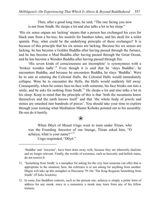 Shōbōgenzō: On Experiencing That Which Is Above & Beyond Buddhahood 357
Then, after a good long time, he said, “The one facing you now
is not from Sindh. He sleeps a lot and also talks a lot in his sleep.”
‘His six sense organs are lacking’ means that a person has exchanged his eyes for
black nuts from a bo-tree, his nostrils for bamboo tubes, and his skull for a toilet
spatula. Pray, what could be the underlying principle of these exchanges? It is
because of this principle that his six senses are lacking. Because his six senses are
lacking, he has become a Golden Buddha after having passed through the furnace,
and he has become a Mud Buddha after having passed through the Great Ocean,
and he has become a Wooden Buddha after having passed through fire.
‘His seven kinds of consciousness are incomplete’ is synonymous with a
‘broken wooden ladle’.* Even though it is said that he ‘slays Buddha’, he
encounters Buddha, and because he encounters Buddha, he slays ‘Buddha’. Were
he to aim at entering the Celestial Halls, the Celestial Halls would immediately
collapse. Were he to encounter the Hells, the Hells would suddenly fall away.
Consequently, when he comes face-to-face with someone, his face breaks out into a
smile, and he asks for nothing from Sindh.11
He sleeps a lot and also talks a lot in
his sleep. Keep in mind that the principle of this is that ‘both the mountains know
themselves and the earth knows itself’ and that ‘the whole body of jewels and
stones are smashed into hundreds of pieces’. You should take your time to explore
through your training what Meditation Master Koboku pointed out to his assembly.
Do not do it hastily.
❀
When Dōyō of Mount Ungo went to train under Tōzan, who
was the Founding Ancestor of our lineage, Tōzan asked him, “O
acharya, what is your name?”12
Ungo responded, “Dōyō.”
‘Buddha’ and ‘Ancestor’, have been done away with, because they are inherently dualistic
and no longer relevant. Finally, the worlds of existence, such as heavenly and hellish states,
do not restrict It.
11. ‘Something from Sindh’ is a metaphor for asking for the very best someone can offer that is
appropriate to the situation; here, the reference is to not asking for anything from another.
Dōgen will take up this metaphor in Discourse 79: On ‘The King Requests Something from
Sindh’ (Ō Saku Sendaba).
12. In some Zen Buddhist contexts, such as the present one, acharya is simply a polite form of
address for any monk, since in a monastery a monk may learn from any of his fellow
trainees.
 