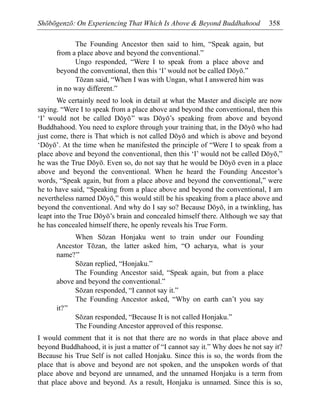 Shōbōgenzō: On Experiencing That Which Is Above & Beyond Buddhahood 358
The Founding Ancestor then said to him, “Speak again, but
from a place above and beyond the conventional.”
Ungo responded, “Were I to speak from a place above and
beyond the conventional, then this ‘I’ would not be called Dōyō.”
Tōzan said, “When I was with Ungan, what I answered him was
in no way different.”
We certainly need to look in detail at what the Master and disciple are now
saying. “Were I to speak from a place above and beyond the conventional, then this
‘I’ would not be called Dōyō” was Dōyō’s speaking from above and beyond
Buddhahood. You need to explore through your training that, in the Dōyō who had
just come, there is That which is not called Dōyō and which is above and beyond
‘Dōyō’. At the time when he manifested the principle of “Were I to speak from a
place above and beyond the conventional, then this ‘I’ would not be called Dōyō,”
he was the True Dōyō. Even so, do not say that he would be Dōyō even in a place
above and beyond the conventional. When he heard the Founding Ancestor’s
words, “Speak again, but from a place above and beyond the conventional,” were
he to have said, “Speaking from a place above and beyond the conventional, I am
nevertheless named Dōyō,” this would still be his speaking from a place above and
beyond the conventional. And why do I say so? Because Dōyō, in a twinkling, has
leapt into the True Dōyō’s brain and concealed himself there. Although we say that
he has concealed himself there, he openly reveals his True Form.
When Sōzan Honjaku went to train under our Founding
Ancestor Tōzan, the latter asked him, “O acharya, what is your
name?”
Sōzan replied, “Honjaku.”
The Founding Ancestor said, “Speak again, but from a place
above and beyond the conventional.”
Sōzan responded, “I cannot say it.”
The Founding Ancestor asked, “Why on earth can’t you say
it?”
Sōzan responded, “Because It is not called Honjaku.”
The Founding Ancestor approved of this response.
I would comment that it is not that there are no words in that place above and
beyond Buddhahood, it is just a matter of “I cannot say it.” Why does he not say it?
Because his True Self is not called Honjaku. Since this is so, the words from the
place that is above and beyond are not spoken, and the unspoken words of that
place above and beyond are unnamed, and the unnamed Honjaku is a term from
that place above and beyond. As a result, Honjaku is unnamed. Since this is so,
 