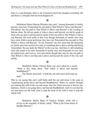 Shōbōgenzō: On Experiencing That Which Is Above & Beyond Buddhahood 359
there is a non-Honjaku, there is the Unnamed which has dropped everything off,
and there is a Honjaku that has been dropped off.
❀
Meditation Master Banzan Hōshaku once said, “Among thousands of saintly
persons, none have Transmitted the one path to That Which is Above and Beyond.”
The phrase ‘the one path to That Which is Above and Beyond’ is the wording of
Banzan alone. He did not speak of what is above and beyond, nor did he speak of
those who are above and beyond; he spoke of the one path to That Which is Above
and Beyond. His main point is that even though thousands of saintly ones may
have come forth in great profusion, they have not Transmitted the one path to That
Which is Above and Beyond. ‘To not Transmit’ can also mean that the thousands
of saintly ones have preserved a part of something that is above and beyond being
Transmitted. We can study the Matter* in this way too. And there is still something
more that needs to be said: thousands of saintly ones and thousands of wise ones
do indeed exist, and even so, wise and saintly though they may be, the one path to
That Which is Above and Beyond is above and beyond the realm of the wise and
saintly.
❀
Meditation Master Chimon Kōso was once asked by a monk,
“What is this thing about ‘That which is above and beyond
Buddhahood?’”
The Master answered, “I hold the sun and moon aloft atop my
staff.”
That is, his saying that one’s staff holds aloft the sun and moon is the same as
‘experiencing going above and beyond Buddhahood’. When we explore through
our training the staff of the sun and moon, then the whole universe is thrown into
darkness, which is our going above and beyond Buddhahood. And it is not that the
sun and moon are the staff: what is atop the head of the staff is what is atop the
whole staff.
❀
Meditation Master Dōgo of Tennō-ji Temple, while still a
novice in the assembly of Kisen, asked, “What is the Great Intent of
Buddha Dharma?”
 