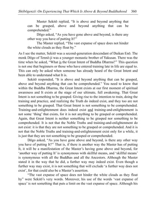 Shōbōgenzō: On Experiencing That Which Is Above & Beyond Buddhahood 360
Master Sekitō replied, “It is above and beyond anything that
can be grasped, above and beyond anything that can be
comprehended.”
Dōgo asked, “As you have gone above and beyond, is there any
other way you have of putting It?”
The Master replied, “The vast expanse of space does not hinder
the white clouds as they float by.”
As I see the matter, Sekitō was a second-generation descendant of Daikan Enō. The
monk Dōgo of Tennō-ji was a younger monastic brother of Yakusan. There was the
time when he asked, “What is the Great Intent of Buddha Dharma?” This question
is not one that beginners or those who have entered training late in life are equal to.
This can only be asked when someone has already heard of the Great Intent and
been able to understand what It is.
Sekitō responded, “It is above and beyond anything that can be grasped,
above and beyond anything that can be comprehended.” You need to know that
within the Buddha Dharma, the Great Intent exists at our first moment of spiritual
awareness and It exists at the stage of our ultimate, full awakening. That Great
Intent is not something to be grasped. Giving rise to the intention to train, doing the
training and practice, and realizing the Truth do indeed exist, and they too are not
something to be grasped. That Great Intent is not something to be comprehended.
Training-and-enlightenment does indeed exist and training-and-enlightenment is
not some ‘thing’ that exists, for it is not anything to be grasped or comprehended.
Again, that Great Intent is neither something to be grasped nor something to be
comprehended. It is not that the Noble Truths and training-and-enlightenment do
not exist: it is that they are not something to be grasped or comprehended. And it is
not that the Noble Truths and training-and-enlightenment exist only for a while, it
is just that they are not something to be grasped or comprehended.
Dōgo asked, “As you have gone above and beyond, is there any other way
you have of putting It?” That is, if there is another way the Master has of putting
It, it will be a manifestation of the Master’s having gone above and beyond, for
‘another way of putting It’ is synonymous with skillful means, and ‘skillful means’
is synonymous with all the Buddhas and all the Ancestors. Although the Master
stated it in the way that he did, a further way may indeed exist. Even though a
further way may exist, it is not something that will exclude ‘a further way does not
exist’, for that could also be a Master’s assertion.
“The vast expanse of space does not hinder the white clouds as they float
by” were Sekitō’s very words. Moreover, his use of the words ‘vast expanse of
space’ is not something that puts a limit on the vast expanse of space. Although his
 