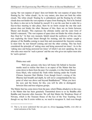 Shōbōgenzō: On Experiencing That Which Is Above & Beyond Buddhahood 361
saying ‘the vast expanse of space’ does not hinder the vast expanse of space from
floating by, his ‘white clouds’, by its very nature, also does not limit the white
clouds. The white clouds’ floating by is unhindered, and the floating by of white
clouds does not hinder the vast expanse of space from floating by. Not to be limited
by others is also not to be limited by oneself. It is not the case that in order for a
face-to-face meeting to take place, there be no limits except the one that each
person does not hinder the other. Because of this, there are no limits between
Master and disciple. This expresses the ultimate reality and the outer form of
Sekitō’s statement, “The vast expanse of space does not hinder the white clouds as
they float by.” At that very moment, Sekitō raised the eyebrows of the one who
was exploring the Great Intent through his training, and the trainee caught a
glimpse of the Buddha coming to meet him and encountered the Ancestor coming
to meet him: he met himself coming and met the other coming. This has been
considered the principle of ‘asking once and being answered ten times’. As to the
‘asking once and being answered ten times’ of which I am now speaking, the one
who asks once must be ‘such a person’ and the one who gives ten replies must also
be ‘such a person’.
❀
Ōbaku once said:
Well now, persons who have left home life behind to become
monks need to realize that there is an aspect of the Matter that has
come down to them from the past. For example, it is like Great Master
Gozu Hōyū, who realized the Truth while training under the Fourth
Chinese Ancestor Daii Dōshin. Even though Gozu’s voicing of the
Dharma had breadth and depth, he still never comprehended the key
point of what was above and beyond Buddhahood.13
When you have
the eyes and the brains for this, you will be able to distinguish
between false and true religious groups.
The Matter that has come down from the past, which Ōbaku alluded to in this way,
is the Matter that has been genuinely Transmitted down to us by Buddha after
Buddha and Ancestor after Ancestor. We call that Matter the Wondrous Heart of
Nirvana, which is the Treasure House of the Eye of the True Teaching. Even
though we say that It exists within us, we need to recognize It. And even though
13. That is, he never understood that one goes on, always becoming Buddha, even after an
initial realization of the Truth.
 