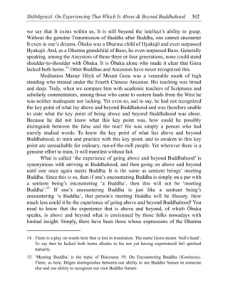 Shōbōgenzō: On Experiencing That Which Is Above & Beyond Buddhahood 362
we say that It exists within us, It is still beyond the intellect’s ability to grasp.
Without the genuine Transmission of Buddha after Buddha, one cannot encounter
It even in one’s dreams. Ōbaku was a Dharma child of Hyakujō and even surpassed
Hyakujō. And, as a Dharma grandchild of Baso, he even surpassed Baso. Generally
speaking, among the Ancestors of those three or four generations, none could stand
shoulder-to-shoulder with Ōbaku. It is Ōbaku alone who made it clear that Gozu
lacked both horns.14
Other Buddhas and Ancestors have never recognized this.
Meditation Master Hōyū of Mount Gozu was a venerable monk of high
standing who trained under the Fourth Chinese Ancestor. His teaching was broad
and deep. Truly, when we compare him with academic teachers of Scriptures and
scholarly commentators, among those who came to eastern lands from the West he
was neither inadequate nor lacking. Yet even so, sad to say, he had not recognized
the key point of what lay above and beyond Buddhahood and was therefore unable
to state what the key point of being above and beyond Buddhahood was about.
Because he did not know what this key point was, how could he possibly
distinguish between the false and the true? He was simply a person who had
merely studied words. To know the key point of what lies above and beyond
Buddhahood, to train and practice with this key point, and to awaken to this key
point are unreachable for ordinary, run-of-the-mill people. Yet wherever there is a
genuine effort to train, It will manifest without fail.
What is called ‘the experience of going above and beyond Buddhahood’ is
synonymous with arriving at Buddhahood, and then going on above and beyond
until one once again meets Buddha. It is the same as sentient beings’ meeting
Buddha. Since this is so, then if one’s encountering Buddha is simply on a par with
a sentient being’s encountering ‘a Buddha’, then this will not be ‘meeting
Buddha’.15
If one’s encountering Buddha is just like a sentient being’s
encountering ‘a Buddha’, that person’s meeting Buddha will be illusory. How
much less could it be the experience of going above and beyond Buddhahood! You
need to know that the experience that is above and beyond, of which Ōbaku
speaks, is above and beyond what is envisioned by those folks nowadays with
limited insight. Simply, there have been those whose expressions of the Dharma
14. There is a play on words here that is lost in translation. The name Gozu means ‘bull’s head’.
To say that he lacked both horns alludes to his not yet having experienced full spiritual
maturity.
15. ‘Meeting Buddha’ is the topic of Discourse 59: On Encountering Buddha (Kembutsu).
There, as here, Dōgen distinguishes between our ability to see Buddha Nature in someone
else and our ability to recognize our own Buddha Nature.
 