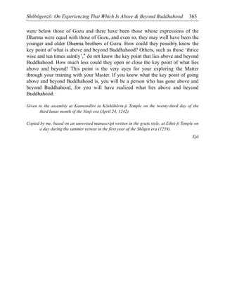 Shōbōgenzō: On Experiencing That Which Is Above & Beyond Buddhahood 363
were below those of Gozu and there have been those whose expressions of the
Dharma were equal with those of Gozu, and even so, they may well have been the
younger and older Dharma brothers of Gozu. How could they possibly know the
key point of what is above and beyond Buddhahood? Others, such as those ‘thrice
wise and ten times saintly’,* do not know the key point that lies above and beyond
Buddhahood. How much less could they open or close the key point of what lies
above and beyond! This point is the very eyes for your exploring the Matter
through your training with your Master. If you know what the key point of going
above and beyond Buddhahood is, you will be a person who has gone above and
beyond Buddhahood, for you will have realized what lies above and beyond
Buddhahood.
Given to the assembly at Kannondōri in Kōshōhōrin-ji Temple on the twenty-third day of the
third lunar month of the Ninji era (April 24, 1242).
Copied by me, based on an unrevised manuscript written in the grass style, at Eihei-ji Temple on
a day during the summer retreat in the first year of the Shōgen era (1259).
Ejō
 