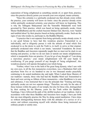 Shōbōgenzō: On Doing One’s Utmost in Practicing the Way of the Buddhas 13
expectation of being enlightened as something outside of, or apart from, practice,
since this practice directly points you towards your own original, innate certainty.
“Since this certainty is a spiritually awakened one that already exists within
the practice, your certainty will know no limits: since the practice already exists
within spiritually awakened certainty, your practice will know no beginning. This
is why the Tathagata Shakyamuni and the Venerable Makakashō were both
governed by Their practice, which was based on being spiritually awake. Great
Master Bodhidharma and the exalted Ancestor Daikan Enō, likewise, were ‘hauled
and tumbled about’ by their practice based on being spiritually awake. Such are the
signs of one who resides in, and keeps to, the Buddha Dharma.
“A practice that is not separate from being spiritually awake already exists. It
is our good fortune to have had this wondrous practice Transmitted to us
individually, and to diligently pursue it with the attitude of mind which first
awakened in us the desire to seek the Truth is, in itself, to arrive at that original,
spiritually awakened state which is our innate, ‘uncreated’ Foundation. Be aware
that the Buddhas and Ancestors repeatedly taught that we must not be slack in our
training and practice, so that we do not stain or tarnish our innate enlightenment,
which is inseparable from our practice. If you let go of any thought of ‘I am doing
a marvelous practice,’ your innate enlightenment will fill your hands to
overflowing. If you purge yourself of any thought of ‘being enlightened’, this
wondrous practice will operate throughout your whole being.
“Further, when I was in the land of the great Sung dynasty, what I saw with
my own eyes, in all the Zen monasteries everywhere, was a Meditation Hall with
anywhere from five or six hundred to one or two thousand monks peacefully
continuing to do seated meditation day and night. When I asked those Masters of
our tradition—namely, those who had had the Buddha Mind seal Transmitted to
them and were serving as Abbots of these monasteries—what Buddhism is in sum
and substance, I was instructed that it was the principle that ‘Training and being
spiritually awake are not two separate things.’ Therefore, not only for the sake of
those trainees within the gates of our temple, but also for those who, distinguished
by their seeking for the Dharma, yearn for the Truth within the Buddha’s
Teachings, I have followed the path of the skillful teachers of our tradition. And in
accordance with what these Buddhas and Ancestors have taught, I have put forth
that one must diligently practice the Way by doing seated meditation. I have done
so without distinguishing between those with the attitudes of a novice or of a
senior, and without concerning myself with whether those being instructed are
ordinary people or saintly ones.
 
