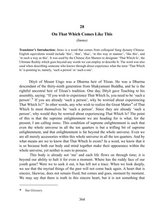 28
On That Which Comes Like This
(Immo)
Translator’s Introduction: Immo is a word that comes from colloquial Sung dynasty Chinese.
English equivalents would include ‘this’, ‘that’, ‘thus’, ‘in this way or manner’, ‘like this’, and
‘in such a way as this’. It was used by the Chinese Zen Masters to designate ‘That Which Is’, the
Ultimate Reality which goes beyond any words we can employ to describe It. The word was also
used when describing someone who knows through direct experience what the term ‘That Which
Is’ is pointing to, namely, ‘such a person’ or ‘such a one’.
Dōyō of Mount Ungo was a Dharma heir of Tōzan. He was a Dharma
descendant of the thirty-ninth generation from Shakyamuni Buddha, and he is the
rightful ancestral heir of Tōzan’s tradition. One day, Dōyō gave Teaching to his
assembly, saying: “If you wish to experience That Which Is, you need to be ‘such a
person’.* If you are already ‘such a person’, why be worried about experiencing
That Which Is?” In other words, any who wish to realize the Great Matter* of That
Which Is must themselves be ‘such a person’. Since they are already ‘such a
person’, why would they be worried about experiencing That Which Is? The point
of this is that the supreme enlightenment we are heading for is what, for the
present, I am calling immo. This condition of supreme enlightenment is such that
even the whole universe in all the ten quarters is but a trifling bit of supreme
enlightenment, and that enlightenment is far beyond the whole universe. Even we
are all merely accessories within this whole universe in all the ten quarters. And by
what means are we to know that That Which Is exists? In a word, we know that it
is so because both our body and mind together make their appearance within the
whole universe, yet neither is ours to possess.
This body is already not ‘me’ and each life flows on through time; it is
beyond our ability to halt it for even a moment. Where has the ruddy face of our
youth gone? Were we to seek it out, it has left not a trace. When we look deeply,
we see that the myriad things of the past will not come back again. A heart that is
sincere, likewise, does not remain fixed, but comes and goes, moment by moment.
We may say that there is truth in this sincere heart, but it is not something that
* See Glossary.
364
 