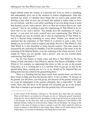 Shōbōgenzō: On That Which Comes Like This 365
lingers behind within the vicinity of a personal self. Even so, there is something
that unboundedly gives rise to the intention to realize enlightenment. After this
intention has arisen, we abandon those things that we used to play around with,
desiring to hear what we have not yet heard and seeking to realize what we have
not yet realized—and this is not solely something of our own doing. Keep in mind
that, because you are ‘such a person’, this is so. How do we know that we are ‘such
a person’? Just by our wishing to gain the experiencing of That Which Is do we
know that we are ‘such a person’. You already have the countenance of ‘such a
person’, so you must not worry yourself now over experiencing That Which Is.
Even though you may be worried, this is also an experiencing of That Which Is,
and It is beyond being something to worry about. Further, you should not be
surprised that the experience of That Which Is is present in such a state. Even
though you are in such a state of surprise and doubt, this too is That Which Is. And
That Which Is is also described as being beyond surprise. This state cannot be
measured by the reckoning of a Buddha, or by the reckoning of the mind, or by the
reckoning of the Dharma Realm, or by the reckoning of the whole universe. It will
simply be “Since you are already ‘such a person’, why are you worried about
experiencing That Which Is?”
So, the True Nature of sound, color, and form is That Which Is, the True
Nature of body and mind is That Which Is, and the True Nature of Buddhas is That
Which Is. For example, we understand that when we fall, we rely on the ground
being there, as it is, existing just as it is, and that when we get up, we rely on the
ground being there, existing just as it is, so we should not be surprised that our
falling down has also relied on the ground being there.1
There is a Teaching that has been voiced from ancient times, one that has
been voiced in India and from the heavens above. It says in effect, “If, because of
the ground, you fall down, you will get up, also because of the ground: should you
try to get up independent of the ground, ultimately, that is impossible.” In other
words, those who fall down on the ground will invariably get up on the ground.
Were they to attempt to get up apart from the ground, they will not succeed.
1. In this section of the discourse, references to ‘the ground’ have more than one meaning.
When we fall (that is, act contrary to a Precept), we rely on ‘hitting the ground’ somewhere
along the line, and we depend on this ‘grounding’ to help us get up and go on, trying to keep
to the Precepts. At the same time, what we are ultimately relying on is That Which is Our
Spiritual Ground. Further on in the discourse, Dōgen will use the phrase ‘by relying on the
ground’ in the sense of relying on what is concrete in our life, which cannot be relied on
except in relation to That Which Is Like Empty Space. When we fall while relying on this
Empty Space, we can arise by admitting to the things that we have done.
 