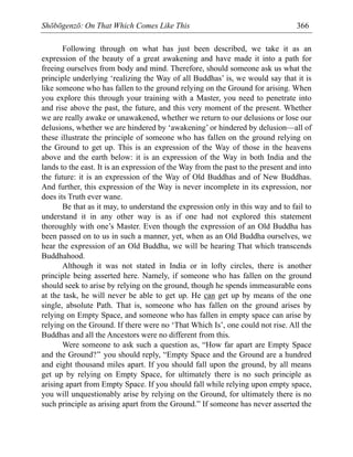 Shōbōgenzō: On That Which Comes Like This 366
Following through on what has just been described, we take it as an
expression of the beauty of a great awakening and have made it into a path for
freeing ourselves from body and mind. Therefore, should someone ask us what the
principle underlying ‘realizing the Way of all Buddhas’ is, we would say that it is
like someone who has fallen to the ground relying on the Ground for arising. When
you explore this through your training with a Master, you need to penetrate into
and rise above the past, the future, and this very moment of the present. Whether
we are really awake or unawakened, whether we return to our delusions or lose our
delusions, whether we are hindered by ‘awakening’ or hindered by delusion—all of
these illustrate the principle of someone who has fallen on the ground relying on
the Ground to get up. This is an expression of the Way of those in the heavens
above and the earth below: it is an expression of the Way in both India and the
lands to the east. It is an expression of the Way from the past to the present and into
the future: it is an expression of the Way of Old Buddhas and of New Buddhas.
And further, this expression of the Way is never incomplete in its expression, nor
does its Truth ever wane.
Be that as it may, to understand the expression only in this way and to fail to
understand it in any other way is as if one had not explored this statement
thoroughly with one’s Master. Even though the expression of an Old Buddha has
been passed on to us in such a manner, yet, when as an Old Buddha ourselves, we
hear the expression of an Old Buddha, we will be hearing That which transcends
Buddhahood.
Although it was not stated in India or in lofty circles, there is another
principle being asserted here. Namely, if someone who has fallen on the ground
should seek to arise by relying on the ground, though he spends immeasurable eons
at the task, he will never be able to get up. He can get up by means of the one
single, absolute Path. That is, someone who has fallen on the ground arises by
relying on Empty Space, and someone who has fallen in empty space can arise by
relying on the Ground. If there were no ‘That Which Is’, one could not rise. All the
Buddhas and all the Ancestors were no different from this.
Were someone to ask such a question as, “How far apart are Empty Space
and the Ground?” you should reply, “Empty Space and the Ground are a hundred
and eight thousand miles apart. If you should fall upon the ground, by all means
get up by relying on Empty Space, for ultimately there is no such principle as
arising apart from Empty Space. If you should fall while relying upon empty space,
you will unquestionably arise by relying on the Ground, for ultimately there is no
such principle as arising apart from the Ground.” If someone has never asserted the
 