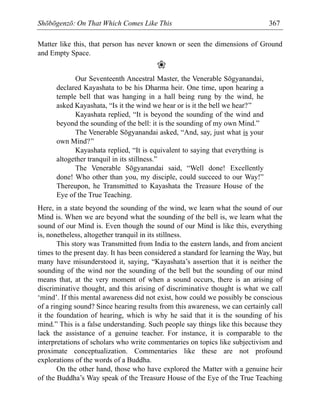 Shōbōgenzō: On That Which Comes Like This 367
Matter like this, that person has never known or seen the dimensions of Ground
and Empty Space.
❀
Our Seventeenth Ancestral Master, the Venerable Sōgyanandai,
declared Kayashata to be his Dharma heir. One time, upon hearing a
temple bell that was hanging in a hall being rung by the wind, he
asked Kayashata, “Is it the wind we hear or is it the bell we hear?”
Kayashata replied, “It is beyond the sounding of the wind and
beyond the sounding of the bell: it is the sounding of my own Mind.”
The Venerable Sōgyanandai asked, “And, say, just what is your
own Mind?”
Kayashata replied, “It is equivalent to saying that everything is
altogether tranquil in its stillness.”
The Venerable Sōgyanandai said, “Well done! Excellently
done! Who other than you, my disciple, could succeed to our Way!”
Thereupon, he Transmitted to Kayashata the Treasure House of the
Eye of the True Teaching.
Here, in a state beyond the sounding of the wind, we learn what the sound of our
Mind is. When we are beyond what the sounding of the bell is, we learn what the
sound of our Mind is. Even though the sound of our Mind is like this, everything
is, nonetheless, altogether tranquil in its stillness.
This story was Transmitted from India to the eastern lands, and from ancient
times to the present day. It has been considered a standard for learning the Way, but
many have misunderstood it, saying, “Kayashata’s assertion that it is neither the
sounding of the wind nor the sounding of the bell but the sounding of our mind
means that, at the very moment of when a sound occurs, there is an arising of
discriminative thought, and this arising of discriminative thought is what we call
‘mind’. If this mental awareness did not exist, how could we possibly be conscious
of a ringing sound? Since hearing results from this awareness, we can certainly call
it the foundation of hearing, which is why he said that it is the sounding of his
mind.” This is a false understanding. Such people say things like this because they
lack the assistance of a genuine teacher. For instance, it is comparable to the
interpretations of scholars who write commentaries on topics like subjectivism and
proximate conceptualization. Commentaries like these are not profound
explorations of the words of a Buddha.
On the other hand, those who have explored the Matter with a genuine heir
of the Buddha’s Way speak of the Treasure House of the Eye of the True Teaching
 