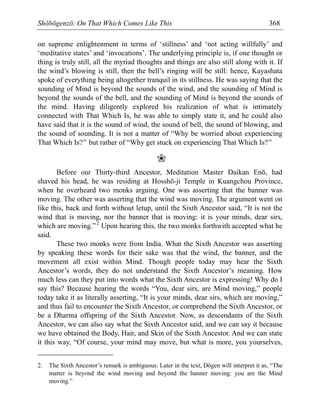 Shōbōgenzō: On That Which Comes Like This 368
on supreme enlightenment in terms of ‘stillness’ and ‘not acting willfully’ and
‘meditative states’ and ‘invocations’. The underlying principle is, if one thought or
thing is truly still, all the myriad thoughts and things are also still along with it. If
the wind’s blowing is still, then the bell’s ringing will be still: hence, Kayashata
spoke of everything being altogether tranquil in its stillness. He was saying that the
sounding of Mind is beyond the sounds of the wind, and the sounding of Mind is
beyond the sounds of the bell, and the sounding of Mind is beyond the sounds of
the mind. Having diligently explored his realization of what is intimately
connected with That Which Is, he was able to simply state it, and he could also
have said that it is the sound of wind, the sound of bell, the sound of blowing, and
the sound of sounding. It is not a matter of “Why be worried about experiencing
That Which Is?” but rather of “Why get stuck on experiencing That Which Is?”
❀
Before our Thirty-third Ancestor, Meditation Master Daikan Enō, had
shaved his head, he was residing at Hosshō-ji Temple in Kuangchou Province,
when he overheard two monks arguing. One was asserting that the banner was
moving. The other was asserting that the wind was moving. The argument went on
like this, back and forth without letup, until the Sixth Ancestor said, “It is not the
wind that is moving, nor the banner that is moving: it is your minds, dear sirs,
which are moving.”2
Upon hearing this, the two monks forthwith accepted what he
said.
These two monks were from India. What the Sixth Ancestor was asserting
by speaking these words for their sake was that the wind, the banner, and the
movement all exist within Mind. Though people today may hear the Sixth
Ancestor’s words, they do not understand the Sixth Ancestor’s meaning. How
much less can they put into words what the Sixth Ancestor is expressing! Why do I
say this? Because hearing the words “You, dear sirs, are Mind moving,” people
today take it as literally asserting, “It is your minds, dear sirs, which are moving,”
and thus fail to encounter the Sixth Ancestor, or comprehend the Sixth Ancestor, or
be a Dharma offspring of the Sixth Ancestor. Now, as descendants of the Sixth
Ancestor, we can also say what the Sixth Ancestor said, and we can say it because
we have obtained the Body, Hair, and Skin of the Sixth Ancestor. And we can state
it this way, “Of course, your mind may move, but what is more, you yourselves,
2. The Sixth Ancestor’s remark is ambiguous. Later in the text, Dōgen will interpret it as, “The
matter is beyond the wind moving and beyond the banner moving: you are the Mind
moving.”
 