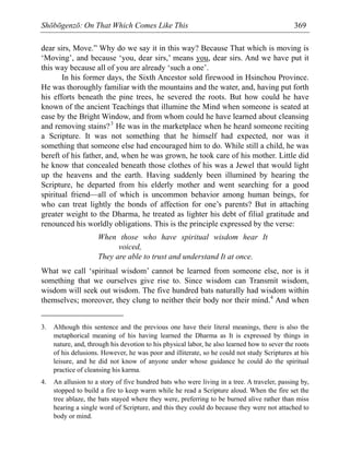 Shōbōgenzō: On That Which Comes Like This 369
dear sirs, Move.” Why do we say it in this way? Because That which is moving is
‘Moving’, and because ‘you, dear sirs,’ means you, dear sirs. And we have put it
this way because all of you are already ‘such a one’.
In his former days, the Sixth Ancestor sold firewood in Hsinchou Province.
He was thoroughly familiar with the mountains and the water, and, having put forth
his efforts beneath the pine trees, he severed the roots. But how could he have
known of the ancient Teachings that illumine the Mind when someone is seated at
ease by the Bright Window, and from whom could he have learned about cleansing
and removing stains?3
He was in the marketplace when he heard someone reciting
a Scripture. It was not something that he himself had expected, nor was it
something that someone else had encouraged him to do. While still a child, he was
bereft of his father, and, when he was grown, he took care of his mother. Little did
he know that concealed beneath those clothes of his was a Jewel that would light
up the heavens and the earth. Having suddenly been illumined by hearing the
Scripture, he departed from his elderly mother and went searching for a good
spiritual friend—all of which is uncommon behavior among human beings, for
who can treat lightly the bonds of affection for one’s parents? But in attaching
greater weight to the Dharma, he treated as lighter his debt of filial gratitude and
renounced his worldly obligations. This is the principle expressed by the verse:
When those who have spiritual wisdom hear It
voiced,
They are able to trust and understand It at once.
What we call ‘spiritual wisdom’ cannot be learned from someone else, nor is it
something that we ourselves give rise to. Since wisdom can Transmit wisdom,
wisdom will seek out wisdom. The five hundred bats naturally had wisdom within
themselves; moreover, they clung to neither their body nor their mind.4
And when
3. Although this sentence and the previous one have their literal meanings, there is also the
metaphorical meaning of his having learned the Dharma as It is expressed by things in
nature, and, through his devotion to his physical labor, he also learned how to sever the roots
of his delusions. However, he was poor and illiterate, so he could not study Scriptures at his
leisure, and he did not know of anyone under whose guidance he could do the spiritual
practice of cleansing his karma.
4. An allusion to a story of five hundred bats who were living in a tree. A traveler, passing by,
stopped to build a fire to keep warm while he read a Scripture aloud. When the fire set the
tree ablaze, the bats stayed where they were, preferring to be burned alive rather than miss
hearing a single word of Scripture, and this they could do because they were not attached to
body or mind.
 