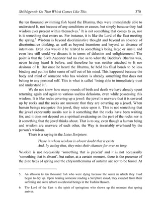 Shōbōgenzō: On That Which Comes Like This 370
the ten thousand swimming fish heard the Dharma, they were immediately able to
understand It, not because of any conditions or causes, but simply because they had
wisdom ever present within themselves.5
It is not something that comes to us, nor
is it something that enters us. For instance, it is like the Lord of the East meeting
the spring.6
Wisdom is beyond discriminative thought and beyond an absence of
discriminative thinking, as well as beyond intentions and beyond an absence of
intentions. Even less would it be related to something’s being large or small, and
even less still could we discuss it in terms of delusion and enlightenment! The
point is that the Sixth Ancestor had no clue as to what the Buddha’s Dharma was,
never having heard It before, and therefore he was neither attached to It nor
desirous of It. But once he heard the Dharma, he held his filial bonds to be less
binding and put his false sense of self out of his mind. This happened because the
body and mind of someone who has wisdom is already something that does not
belong to any personal self. This is what is called ‘being able to immediately trust
and understand It’.
We do not know how many rounds of birth and death we have already spent
returning again and again to various useless delusions, even while possessing this
wisdom. It is like rocks covering up a jewel: the jewel is unaware that it is covered
up by rocks and the rocks are unaware that they are covering up a jewel. When
human beings recognize this jewel, they seize upon it. This is not something that
the jewel expectantly awaits nor is it something that the rocks have been waiting
for, and it does not depend on a spiritual awakening on the part of the rocks nor is
it something that the jewel thinks about. That is to say, even though a human being
and wisdom are unaware of each other, the Way is invariably overheard by the
person’s wisdom.
There is a saying in the Lotus Scripture:
Those in whom wisdom is absent doubt that it exists
And, by acting thus, they miss their chances for ever so long.
Wisdom is not necessarily ‘something that is present’ and it is not necessarily
‘something that is absent’, but rather, at a certain moment, there is the presence of
the pine trees of spring and the chrysanthemums of autumn are not to be found. At
5. An allusion to ten thousand fish who were dying because the water in which they lived
began to dry up. Upon hearing someone reading a Scripture aloud, they escaped from their
suffering and were reborn as celestial beings in the Tushita Heaven.
6. The Lord of the East is the spirit of springtime who shows up the moment that spring
arrives.
 