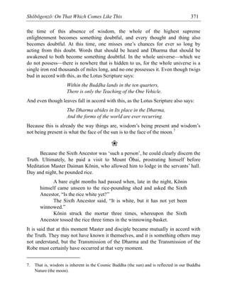 Shōbōgenzō: On That Which Comes Like This 371
the time of this absence of wisdom, the whole of the highest supreme
enlightenment becomes something doubtful, and every thought and thing also
becomes doubtful. At this time, one misses one’s chances for ever so long by
acting from this doubt. Words that should be heard and Dharma that should be
awakened to both become something doubtful. In the whole universe—which we
do not possess—there is nowhere that is hidden to us, for the whole universe is a
single iron rod thousands of miles long, and no one possesses it. Even though twigs
bud in accord with this, as the Lotus Scripture says:
Within the Buddha lands in the ten quarters,
There is only the Teaching of the One Vehicle.
And even though leaves fall in accord with this, as the Lotus Scripture also says:
The Dharma abides in Its place in the Dharma,
And the forms of the world are ever recurring.
Because this is already the way things are, wisdom’s being present and wisdom’s
not being present is what the face of the sun is to the face of the moon.7
❀
Because the Sixth Ancestor was ‘such a person’, he could clearly discern the
Truth. Ultimately, he paid a visit to Mount Ōbai, prostrating himself before
Meditation Master Daiman Kōnin, who allowed him to lodge in the servants’ hall.
Day and night, he pounded rice.
A bare eight months had passed when, late in the night, Kōnin
himself came unseen to the rice-pounding shed and asked the Sixth
Ancestor, “Is the rice white yet?”
The Sixth Ancestor said, “It is white, but it has not yet been
winnowed.”
Kōnin struck the mortar three times, whereupon the Sixth
Ancestor tossed the rice three times in the winnowing-basket.
It is said that at this moment Master and disciple became mutually in accord with
the Truth. They may not have known it themselves, and it is something others may
not understand, but the Transmission of the Dharma and the Transmission of the
Robe must certainly have occurred at that very moment.
7. That is, wisdom is inherent in the Cosmic Buddha (the sun) and is reflected in our Buddha
Nature (the moon).
 