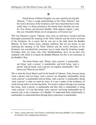 Shōbōgenzō: On That Which Comes Like This 372
❀
Sekitō Kisen of Mount Nangaku was once asked by his disciple
Yakusan, “I have a rough understanding of the Three Vehicles* and
the twelve divisions of the Scriptures, but I have heard that here in the
south, there is a direct pointing to the human heart whereby one sees
his True Nature and becomes Buddha. With deepest respect, I pray
that you, Venerable Monk, out of compassion, will instruct me.”
This was Yakusan’s request. Yakusan, since early on, had been a lecturer and had
thoroughly penetrated the meaning of the Three Vehicles and the twelve divisions
of the Scriptures. So it seems that he was not in the dark about the Buddha
Dharma. In those former times, separate traditions had not yet arisen, so just
clarifying the meaning of the Three Vehicles and the twelve divisions of the
Scriptures was considered the customary way to study what the Scriptures taught.
Nowadays there are many who, from thickheadedness, have set up their own
standards with which to evaluate the Buddha Dharma, but this is not customary in
the Buddha’s Way.
The Great Master said, “Being ‘such a person’ is unattainable,
not being ‘such a person’ is unattainable, and both being ‘such a
person’ and not being ‘such a person’ are together unattainable.8
How
about you? What do you think?”
This is what the Great Master said for the benefit of Yakusan. Truly, because being
‘such a person’ and not being ‘such a person’ are altogether unattainable, being
‘such a person’ is unattainable and not being ‘such a person’ is unattainable. Being
‘such a person’ is what we mean by immo. It is not a matter of the usefulness of
words having limits or not having limits. You need to explore through your training
that being ‘such a person’ is unattainable and that what is unattainable is being
‘such a person’. It is not that being ‘such a person’ and being unattainable are of
concern only to the evaluations of a Buddha. To understand them intellectually is
unattainable; to understand them through direct experience is unattainable.
8. That is, seeing what one’s True Nature is and thereby becoming Buddha is not something to
be obtained, since enlightenment already is.
 