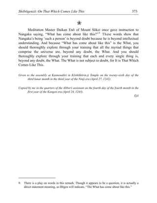 Shōbōgenzō: On That Which Comes Like This 373
❀
Meditation Master Daikan Enō of Mount Sōkei once gave instruction to
Nangaku saying, “What has come about like this?”9
These words show that
Nangaku’s being ‘such a person’ is beyond doubt because he is beyond intellectual
understanding. And because “What has come about like this” is the What, you
should thoroughly explore through your training that all the myriad things that
comprise the universe are, beyond any doubt, the What. And you should
thoroughly explore through your training that each and every single thing is,
beyond any doubt, the What. The What is not subject to doubt, for It is That Which
Comes Like This.
Given to the assembly at Kannondōri in Kōshōhōrin-ji Temple on the twenty-sixth day of the
third lunar month in the third year of the Ninji era (April 27, 1242).
Copied by me in the quarters of the Abbot’s assistant on the fourth day of the fourth month in the
first year of the Kangen era (April 24, 1243).
Ejō
9. There is a play on words in this remark. Though it appears to be a question, it is actually a
direct statement meaning, as Dōgen will indicate, “The What has come about like this.”
 
