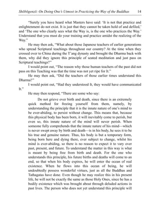 Shōbōgenzō: On Doing One’s Utmost in Practicing the Way of the Buddhas 14
“Surely you have heard what Masters have said: ‘It is not that practice and
enlightenment do not exist. It is just that they cannot be taken hold of and defiled,’
and ‘The one who clearly sees what the Way is, is the one who practices the Way.’
Understand that you must do your training and practice amidst the realizing of the
Way.”
He may then ask, “What about those Japanese teachers of earlier generations
who spread Scriptural teachings throughout our country? At the time when they
crossed over to China during the T’ang dynasty and brought the Dharma back with
them, why did they ignore this principle of seated meditation and just pass on
Scriptural teachings?”
I would point out, “The reason why those human teachers of the past did not
pass on this Teaching was that the time was not yet ripe for It.”
He may then ask, “Did the teachers of those earlier times understand this
Dharma?”
I would point out, “Had they understood It, they would have communicated
It.”
He may then respond, “There are some who say:
Do not grieve over birth and death, since there is an extremely
quick method for freeing yourself from them, namely, by
understanding the principle that it is the innate nature of one’s mind to
be ever-abiding, to persist without change. This means that, because
this physical body has been born, it will inevitably come to perish, but
even so, this innate nature of the mind will never perish. When
someone fully comprehends that the innate nature of his mind—which
is never swept away by birth and death—is in his body, he sees it to be
his true and genuine nature. Thus, his body is but a temporary form,
being born here and dying there, ever subject to change, whilst his
mind is ever-abiding, so there is no reason to expect it to vary over
past, present, and future. To understand the matter in this way is what
is meant by being free from birth and death. For the one who
understands this principle, his future births and deaths will come to an
end, so that when his body expires, he will enter the ocean of real
existence. When he flows into this ocean of being, he will
undoubtedly possess wonderful virtues, just as all the Buddhas and
Tathagatas have done. Even though he may realize this in his present
life, he will not be exactly the same as those Holy Ones, since he has a
bodily existence which was brought about through deluded actions in
past lives. The person who does not yet understand this principle will
 