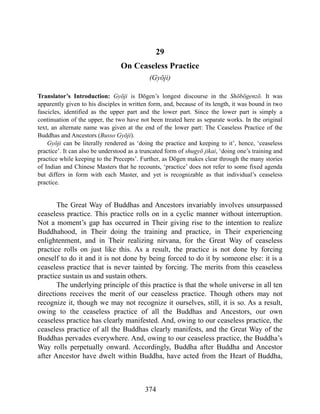 29
On Ceaseless Practice
(Gyōji)
Translator’s Introduction: Gyōji is Dōgen’s longest discourse in the Shōbōgenzō. It was
apparently given to his disciples in written form, and, because of its length, it was bound in two
fascicles, identified as the upper part and the lower part. Since the lower part is simply a
continuation of the upper, the two have not been treated here as separate works. In the original
text, an alternate name was given at the end of the lower part: The Ceaseless Practice of the
Buddhas and Ancestors (Busso Gyōji).
Gyōji can be literally rendered as ‘doing the practice and keeping to it’, hence, ‘ceaseless
practice’. It can also be understood as a truncated form of shugyō jikai, ‘doing one’s training and
practice while keeping to the Precepts’. Further, as Dōgen makes clear through the many stories
of Indian and Chinese Masters that he recounts, ‘practice’ does not refer to some fixed agenda
but differs in form with each Master, and yet is recognizable as that individual’s ceaseless
practice.
The Great Way of Buddhas and Ancestors invariably involves unsurpassed
ceaseless practice. This practice rolls on in a cyclic manner without interruption.
Not a moment’s gap has occurred in Their giving rise to the intention to realize
Buddhahood, in Their doing the training and practice, in Their experiencing
enlightenment, and in Their realizing nirvana, for the Great Way of ceaseless
practice rolls on just like this. As a result, the practice is not done by forcing
oneself to do it and it is not done by being forced to do it by someone else: it is a
ceaseless practice that is never tainted by forcing. The merits from this ceaseless
practice sustain us and sustain others.
The underlying principle of this practice is that the whole universe in all ten
directions receives the merit of our ceaseless practice. Though others may not
recognize it, though we may not recognize it ourselves, still, it is so. As a result,
owing to the ceaseless practice of all the Buddhas and Ancestors, our own
ceaseless practice has clearly manifested. And, owing to our ceaseless practice, the
ceaseless practice of all the Buddhas clearly manifests, and the Great Way of the
Buddhas pervades everywhere. And, owing to our ceaseless practice, the Buddha’s
Way rolls perpetually onward. Accordingly, Buddha after Buddha and Ancestor
after Ancestor have dwelt within Buddha, have acted from the Heart of Buddha,
374
 