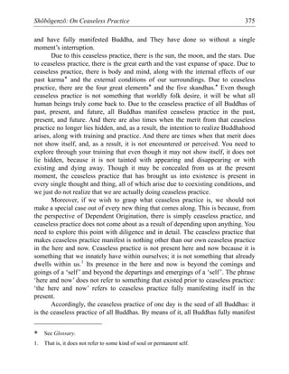 Shōbōgenzō: On Ceaseless Practice 375
and have fully manifested Buddha, and They have done so without a single
moment’s interruption.
Due to this ceaseless practice, there is the sun, the moon, and the stars. Due
to ceaseless practice, there is the great earth and the vast expanse of space. Due to
ceaseless practice, there is body and mind, along with the internal effects of our
past karma* and the external conditions of our surroundings. Due to ceaseless
practice, there are the four great elements* and the five skandhas.* Even though
ceaseless practice is not something that worldly folk desire, it will be what all
human beings truly come back to. Due to the ceaseless practice of all Buddhas of
past, present, and future, all Buddhas manifest ceaseless practice in the past,
present, and future. And there are also times when the merit from that ceaseless
practice no longer lies hidden, and, as a result, the intention to realize Buddhahood
arises, along with training and practice. And there are times when that merit does
not show itself, and, as a result, it is not encountered or perceived. You need to
explore through your training that even though it may not show itself, it does not
lie hidden, because it is not tainted with appearing and disappearing or with
existing and dying away. Though it may be concealed from us at the present
moment, the ceaseless practice that has brought us into existence is present in
every single thought and thing, all of which arise due to coexisting conditions, and
we just do not realize that we are actually doing ceaseless practice.
Moreover, if we wish to grasp what ceaseless practice is, we should not
make a special case out of every new thing that comes along. This is because, from
the perspective of Dependent Origination, there is simply ceaseless practice, and
ceaseless practice does not come about as a result of depending upon anything. You
need to explore this point with diligence and in detail. The ceaseless practice that
makes ceaseless practice manifest is nothing other than our own ceaseless practice
in the here and now. Ceaseless practice is not present here and now because it is
something that we innately have within ourselves; it is not something that already
dwells within us.1
Its presence in the here and now is beyond the comings and
goings of a ‘self’ and beyond the departings and emergings of a ‘self’. The phrase
‘here and now’ does not refer to something that existed prior to ceaseless practice:
‘the here and now’ refers to ceaseless practice fully manifesting itself in the
present.
Accordingly, the ceaseless practice of one day is the seed of all Buddhas: it
is the ceaseless practice of all Buddhas. By means of it, all Buddhas fully manifest
* See Glossary.
1. That is, it does not refer to some kind of soul or permanent self.
 