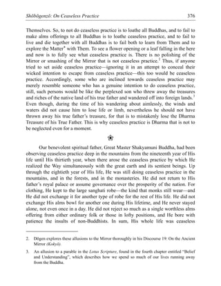 Shōbōgenzō: On Ceaseless Practice 376
Themselves. So, to not do ceaseless practice is to loathe all Buddhas, and to fail to
make alms offerings to all Buddhas is to loathe ceaseless practice, and to fail to
live and die together with all Buddhas is to fail both to learn from Them and to
explore the Matter* with Them. To see a flower opening or a leaf falling in the here
and now is to fully see what ceaseless practice is. There is no polishing of the
Mirror or smashing of the Mirror that is not ceaseless practice.2
Thus, if anyone
tried to set aside ceaseless practice—ignoring it in an attempt to conceal their
wicked intention to escape from ceaseless practice—this too would be ceaseless
practice. Accordingly, some who are inclined towards ceaseless practice may
merely resemble someone who has a genuine intention to do ceaseless practice,
still, such persons would be like the perplexed son who threw away the treasures
and riches of the native land of his true father and wandered off into foreign lands.3
Even though, during the time of his wandering about aimlessly, the winds and
waters did not cause him to lose life or limb, nevertheless he should not have
thrown away his true father’s treasure, for that is to mistakenly lose the Dharma
Treasure of his True Father. This is why ceaseless practice is Dharma that is not to
be neglected even for a moment.
❀
Our benevolent spiritual father, Great Master Shakyamuni Buddha, had been
observing ceaseless practice deep in the mountains from the nineteenth year of His
life until His thirtieth year, when there arose the ceaseless practice by which He
realized the Way simultaneously with the great earth and its sentient beings. Up
through the eightieth year of His life, He was still doing ceaseless practice in the
mountains, and in the forests, and in the monasteries. He did not return to His
father’s royal palace or assume governance over the prosperity of the nation. For
clothing, He kept to the large sanghati robe—the kind that monks still wear—and
He did not exchange it for another type of robe for the rest of His life. He did not
exchange His alms bowl for another one during His lifetime, and He never stayed
alone, not even once in a day. He did not reject so much as a single worthless alms
offering from either ordinary folk or those in lofty positions, and He bore with
patience the insults of non-Buddhists. In sum, His whole life was ceaseless
2. Dōgen explores these allusions to the Mirror thoroughly in his Discourse 19: On the Ancient
Mirror (Kokyō).
3. An allusion to a parable in the Lotus Scripture, found in the fourth chapter entitled “Belief
and Understanding”, which describes how we spend so much of our lives running away
from the Buddha.
 