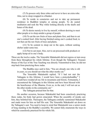 Shōbōgenzō: On Ceaseless Practice 378
(7) To possess only three robes and never to have an extra robe.
Also, not to sleep wrapped in a blanket.
(8) To reside in cemeteries and not to take up permanent
residence in Buddhist temples or among people. To do seated
meditation and seek the Way while looking directly at the skulls and
bones of the dead.
(9) To desire merely to live by oneself, without desiring to meet
other people or to sleep amidst a group of people.
(10) To eat the raw fruits of trees and plants first, and then to eat
one’s cooked food. After having finished eating one’s cooked food, to
not then eat the raw fruits of trees and plants.
(11) To be content to sleep out in the open, without seeking
shelter under some tree.
(12) Not to eat meat. Also, not to eat processed milk products or
apply hemp oil to one’s body.
These are the twelve zudas. The Venerable Makakashō did not regress or turn away
from these throughout his whole lifetime. Even though the Tathagata’s Treasure
House of the Eye of the True Teaching was directly Transmitted to him, he did not
step back from practicing these zudas.
The Buddha once said to him, “You are already one who is old
in years, so you should eat what the other monks eat.”
The Venerable Makakashō replied, “If I had not met the
Tathagata in this lifetime, I would have been a pratyekabuddha.* I
would have resided all my life in mountains and forests. Fortunately, I
encountered the Tathagata in this lifetime and have been blessed with
the beneficence of the Dharma. Even so, in the end, I will not eat as
the other monks in the community eat.”
The Tathagata praised him for that.
On another occasion, because Makakashō had been ceaselessly practicing
these zudas, his body had grown emaciated. When the assembly of monks saw
him, they belittled him. Thereupon, the Tathagata cordially summoned Makakashō
and made room for him on half His seat. The Venerable Makakashō sat down on
the Tathagata’s seat. You need to keep in mind that Makakashō was a senior monk
of long standing in the Buddha’s assembly. We cannot fully enumerate the ways in
which he ceaselessly practiced for his whole life.
 