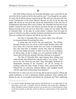 Shōbōgenzō: On Ceaseless Practice 379
❀
The Tenth Indian Ancestor, the Venerable Barishiba, once vowed that for the
rest of his life he would not let his ribs touch his mat.9
Even though he was eighty-
six years old, he did his utmost in practicing the Way and was soon given the one-
to-one Transmission of the Great Dharma. Because he did not let his days and
nights idly slip by, he was given the one-to-one Transmission of the True Eye of
Enlightenment after barely three years of effort. The Venerable One had been in his
mother’s womb for sixty years, and when he was born, his hair was already white.
Because he kept to his vow not to lie down like a corpse, he was called ‘The One
of Venerable Ribs’. In the dark, he would release a radiance from his hands by
means of which he was able to read the Scriptures and thereby procure the Dharma.
This was a strange and wondrous trait that he was born with.
The One of Venerable Ribs was almost eighty years old when
he renounced home life and dyed his robes.
A young man who lived in the area asked him, “You foolish,
decrepit old man, how can you be so dim-witted? Besides, those who
leave home life to become monks have two kinds of undertakings:
first, they learn how to meditate; second, they chant the Scriptures.
You are now feeble and senile, so there is no way for you to progress
by doing either. To put it simply, you will carelessly muddy up the
waters and will fill your stomach with alms offerings to no purpose.”
The One of Venerable Ribs, upon hearing these rebukes and
snide remarks, then thanked the man and made a vow, saying, “I will
not let my ribs touch my mat until I have thoroughly mastered the
fundamental meaning of the Tripitaka,* cut off all craving for
anything within the three worlds of desire, form, and beyond form,
obtained the six marvelous spiritual abilities, and equipped myself
with the eight kinds of detachment from delusion.”
From that time on, there was not even one day that he did not practice walking and
seated meditation, as well as practicing mindful meditation while standing still.
During the day, he investigated and learned the Scriptures and Their underlying
9 It is unclear whether Barishiba meant what he said figuratively, as we might speak of ‘not
lying down on the job’, or literally. Over the millennia, some monks have attempted to
follow Barishiba’s practice literally and have even devised ways to bind themselves whilst
in full lotus position so that they would not fall into a prone position if they should fall
asleep.
 