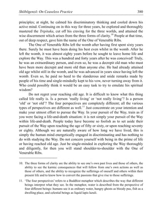 Shōbōgenzō: On Ceaseless Practice 380
principles; at night, he calmed his discriminatory thinking and cooled down his
active mind. Continuing on in this way for three years, he explored and thoroughly
mastered the Tripitaka, cut off his craving for the three worlds, and attained the
wise discernment which arises from the three forms of clarity.10
People at that time,
out of deep respect, gave him the name of the One of Venerable Ribs.
The One of Venerable Ribs left the womb after having first spent sixty years
there. Surely he must have been doing his best even whilst in the womb. After he
left the womb, it was almost eighty years before he sought to leave home life and
explore the Way. This was a hundred and forty years after he was conceived! Truly,
he was an extraordinary person, and even so, he was a decrepit old man who must
have been more decrepit and more old than anyone else. He had already attained
old age whilst still in the womb, and he was advanced in years since having left the
womb. Even so, he paid no heed to the slanderous and snide remarks made by
people of his time and single-mindedly kept to his vow, never turning away from it.
Who could possibly think it would be an easy task to try to emulate his spiritual
wisdom?
Do not regret your reaching old age. It is difficult to know what this thing
called life really is. Is a person ‘really living’ or ‘not really living’? Is a person
‘old’ or ‘not old’? The four perspectives are completely different; all the various
types of perspectives are different as well.11
Just concentrate on your intention and
make your utmost effort to pursue the Way. In your pursuit of the Way, train as if
you were facing a life-and-death situation: it is not simply your pursuit of the Way
within life-and-death. People today have become so foolish as to set aside their
pursuit of the Way upon reaching the age of fifty or sixty, or upon reaching seventy
or eighty. Although we are naturally aware of how long we have lived, this is
simply the human mind energetically engaged in discriminating and has nothing to
do with studying the Way. Do not concern yourself with being in the prime of life
or having reached old age. Just be single-minded in exploring the Way thoroughly
and diligently, for then you will stand shoulder-to-shoulder with the One of
Venerable Ribs.
10. The three forms of clarity are the ability to see one’s own past lives and those of others, the
ability to see the karmic consequences that will follow from one’s own actions as well as
those of others, and the ability to recognize the sufferings of oneself and others within their
present life and to know how to convert the passions that give rise to those sufferings.
11. ‘The four perspectives’ refers to a Buddhist metaphor which describes the way that different
beings interpret what they see. In the metaphor, water is described from the perspective of
four different beings: humans see it as ordinary water, hungry ghosts as bloody pus, fish as a
dwelling place, and celestial beings as liquid lapis lazuli.
 