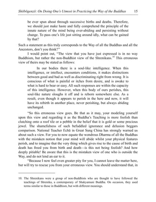 Shōbōgenzō: On Doing One’s Utmost in Practicing the Way of the Buddhas 15
be ever spun about through successive births and deaths. Therefore,
we should just make haste and fully comprehend the principle of the
innate nature of the mind being ever-abiding and persisting without
change. To pass one’s life just sitting around idly, what can be gained
by that?
Such a statement as this truly corresponds to the Way of all the Buddhas and all the
Ancestors, don’t you think?”
I would point out, “The view that you have just expressed is in no way
Buddhism, but rather the non-Buddhist view of the Shrenikans.10
This erroneous
view of theirs may be stated as follows:
In our bodies there is a soul-like intelligence. When this
intelligence, or intellect, encounters conditions, it makes distinctions
between good and bad as well as discriminating right from wrong. It is
conscious of what is painful or itches from desire, and is awake to
what is hard to bear or easy. All such responses are within the capacity
of this intelligence. However, when this body of ours perishes, this
soul-like nature sloughs it off and is reborn somewhere else. As a
result, even though it appears to perish in the here and now, it will
have its rebirth in another place, never perishing, but always abiding
unchanged.
“So this erroneous view goes. Be that as it may, your modeling yourself
upon this view and regarding it as the Buddha’s Teaching is more foolish than
clutching onto a roof tile or a pebble in the belief that it is gold or some precious
jewel. The shamefulness of such befuddled ignorance and delusion beggars
comparison. National Teacher Echū in Great Sung China has strongly warned us
about such a view. For you to now equate the wondrous Dharma of all the Buddhas
with the mistaken notion that your mind will abide whilst your physical features
perish, and to imagine that the very thing which gives rise to the cause of birth and
death has freed you from birth and death—is this not being foolish? And how
deeply pitiable! Be aware that this is the mistaken view of one who is outside the
Way, and do not lend an ear to it.
“Because I now feel even greater pity for you, I cannot leave the matter here,
but will try to rescue you from your erroneous view. You should understand that, in
10. The Shrenikans were a group of non-Buddhists who are thought to have followed the
teachings of Shrenika, a contemporary of Shakyamuni Buddha. On occasion, they used
terms similar to those in Buddhism, but with different meanings.
 